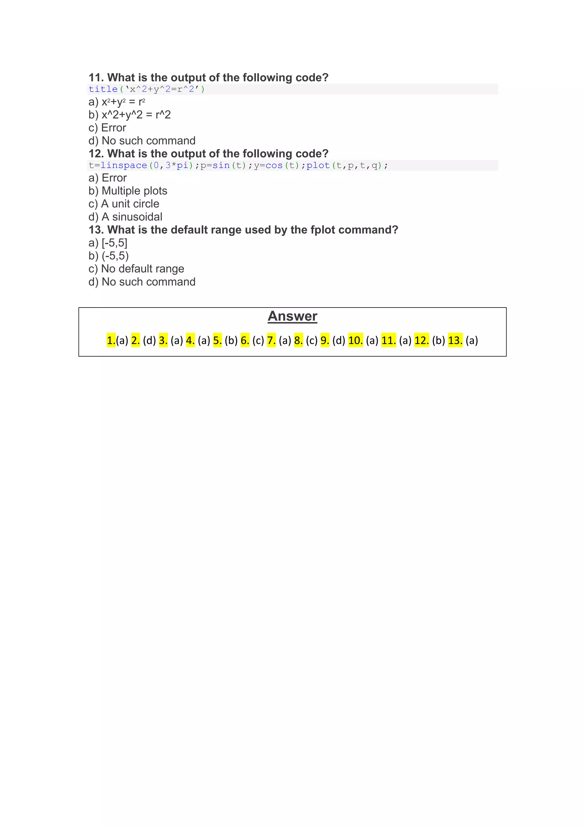 11. What is the output of the following code?
title(‘x^2+y^2=r^2’)
a) x2
+y2
= r2
b) x^2+y^2 = r^2
c) Error
d) No such command
12. What is the output of the following code?
t=linspace(0,3*pi);p=sin(t);y=cos(t);plot(t,p,t,q);
a) Error
b) Multiple plots
c) A unit circle
d) A sinusoidal
13. What is the default range used by the fplot command?
a) [-5,5]
b) (-5,5)
c) No default range
d) No such command
Answer
1.(a) 2. (d) 3. (a) 4. (a) 5. (b) 6. (c) 7. (a) 8. (c) 9. (d) 10. (a) 11. (a) 12. (b) 13. (a)
 