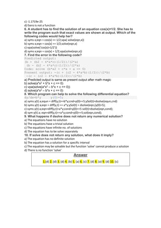 c) -1.1719e-25
d) fzero is not a function
6. A student has to find the solution of an equation cos(x)=1/2. She has to
write the program such that exact values are shown at output. Which of the
following codes would help her?
a) syms x;eqn = cos(x) == 1/2;vpa( solve(eqn,x))
b) syms x;eqn = cos(x) == 1/2;solve(eqn,x)
c) vpa(solve(‘cos(x)=1/2’))
d) syms x;eqn = cos(x) = 1/2;vpa(solve(eqn,x))
7. Find the error in the following code?
Predicted output:
(b + (b2 - 4*a*c)(1/2))/(2*a)
(b - (b2 - 4*a*c)(1/2))/(2*a)
Code: solve (b*x2 + c*x + a == 0)
Present output: -(c + (c2 - 4*a*b)(1/2))/(2*b)
-(c - (c2 - 4*a*b)(1/2))/(2*b)
a) Predicted output is same as present output after math magic
b) solve(a*x2 + b*x + c == 0)
c) vpa(solve(a*x2 – b*x + c == 0))
d) solve(a*x2 – b*x + c == 0)
8. Which program can help to solve the following differential equation?
dy/dx=b*y y(0)=5;
a) syms y(t) a;equn = diff(y,t)==b*y;cnd=y(0)==5;ySol(t)=dsolve(equn,cnd)
b) syms y(t) a;eqn = diff(y,t) == a*y;ySol(t) = dsolve(eqn,(y(0)=5);
c) syms y(t) a;eqn=diff(y,t)=a*y;cond=y(0)==5 sol(t)=dsolve(eqn,cond);
d) sym y(t) a; eqn=diff(y,t)==a*y;cond=y(0)==5;sol(eqn,cond);
9. What happens if dsolve does not return any numerical solution?
a) The equations have no solution
b) The equations have a trivial solution
c) The equations have infinite no. of solutions
d) The equation has to be solve separately
10. If solve does not return any solution, what does it imply?
a) The equation has no definite solution
b) The equation has a solution for a specific interval
c) The equation may be solvable but the function ‘solve’ cannot produce a solution
d) There is no function ‘solve’
Answer
1.(d) 2. (d) 3. (d) 4. (b) 5. (a) 6. (c) 7. (d) 8. (a) 9. (d) 10. (c)
 