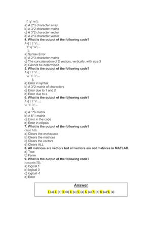 ‘f’ ‘q’ ‘w’];
a) A 2*3 character array
b) A 3*2 character matrix
c) A 3*2 character vector
d) A 2*3 character vector
4. What is the output of the following code?
A=[1 2 ‘a’;…
‘f’ ‘q’ ‘w’;…
]];
a) Syntax Error
b) A 2*3 character matrix
c) The concatenation of 2 vectors, vertically, with size 3
d) Cannot be determined
5. What is the output of the following code?
A=[1 2 ‘a’…;
‘a’ ‘b’ ‘c’;…
];
a) Error in syntax
b) A 3*2 matrix of characters
c) Error due to 1 and 2
d) Error due to a
6. What is the output of the following code?
A=[1 2 ‘a’….;
‘a’ ‘b’ ‘c’;…
];
a) A 1*6 matrix
b) A 6*1 matrix
c) Error in the code
d) Error in ellipsis
7. What is the output of the following code?
clear ALL
a) Clears the workspace
b) Clears the matrices
c) Clears the vectors
d) Clears ALL
8. All matrices are vectors but all vectors are not matrices in MATLAB.
a) True
b) False
9. What is the output of the following code?
ismatrix([]);
a) logical 1
b) logical 0
c) logical -1
d) Error
Answer
1.(a) 2. (d) 3. (b) 4. (a) 5. (a) 6. (a) 7. (d) 8. (a) 9. (a)
 