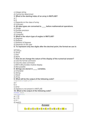 c) Integer-string
d) Cannot be determined
3. What is the starting index of an array in MATLAB?
a) 1
b) 0
c) Depends on the class of array
d) Unknown
4. All data types are converted to ____ before mathematical operations.
a) Single
b) Double precision
c) Floating
d) Unsigned
5. What is the return type of angles in MATLAB?
a) Degrees
b) Radians
c) Radians & Degrees
d) Depends on the user
6. To represent only two digits after the decimal point, the format we use is
______
a) Long e
b) Short
c) Hex
d) Bank
7. How do we change the nature of the display of the numerical answer?
a) Use the format command
b) Use the class command
c) MATLAB provides intuitive display
d) Not possible
8. Strings are stored in ____ variables.
a) Character
b) String
c) Stack
d) Array
9. What will be the output of the following code?
ilaplace(1/syms p^2)
a) t
b) s
c) error
d) ilaplace is not present in MATLAB
10. What is the output of the following code?
format bank
sym(sqrt(3))
a) 1.72
b) 1.73
c) 3(1/2)
d) sqrt(3)
Answer
1.(a) 2. (a) 3. (a) 4. (b) 5. (b) 6. (d) 7. (a) 8. (a) 9. (c) 10. (c)
 