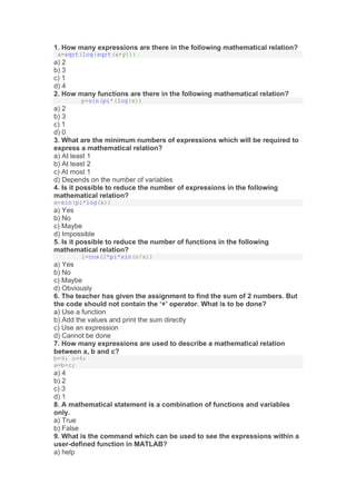 1. How many expressions are there in the following mathematical relation?
a=sqrt(log(sqrt(x+y)))
a) 2
b) 3
c) 1
d) 4
2. How many functions are there in the following mathematical relation?
p=sin(pi*(log(x))
a) 2
b) 3
c) 1
d) 0
3. What are the minimum numbers of expressions which will be required to
express a mathematical relation?
a) At least 1
b) At least 2
c) At most 1
d) Depends on the number of variables
4. Is it possible to reduce the number of expressions in the following
mathematical relation?
a=sin(pi*log(x))
a) Yes
b) No
c) Maybe
d) Impossible
5. Is it possible to reduce the number of functions in the following
mathematical relation?
l=cos(2*pi*sin(n/x))
a) Yes
b) No
c) Maybe
d) Obviously
6. The teacher has given the assignment to find the sum of 2 numbers. But
the code should not contain the ‘+’ operator. What is to be done?
a) Use a function
b) Add the values and print the sum directly
c) Use an expression
d) Cannot be done
7. How many expressions are used to describe a mathematical relation
between a, b and c?
b=9; c=4;
a=b+c;
a) 4
b) 2
c) 3
d) 1
8. A mathematical statement is a combination of functions and variables
only.
a) True
b) False
9. What is the command which can be used to see the expressions within a
user-defined function in MATLAB?
a) help
 