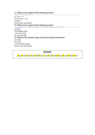 11. What is the output of the following code?
title(‘x^2+y^2=r^2’)
a) x2
+y2
= r2
b) x^2+y^2 = r^2
c) Error
d) No such command
12. What is the output of the following code?
t=linspace(0,3*pi);p=sin(t);y=cos(t);plot(t,p,t,q);
a) Error
b) Multiple plots
c) A unit circle
d) A sinusoidal
13. What is the default range used by the fplot command?
a) [-5,5]
b) (-5,5)
c) No default range
d) No such command
Answer
1.(a) 2. (d) 3. (a) 4. (a) 5. (b) 6. (c) 7. (a) 8. (c) 9. (d) 10. (a) 11. (a) 12. (b) 13. (a)
 