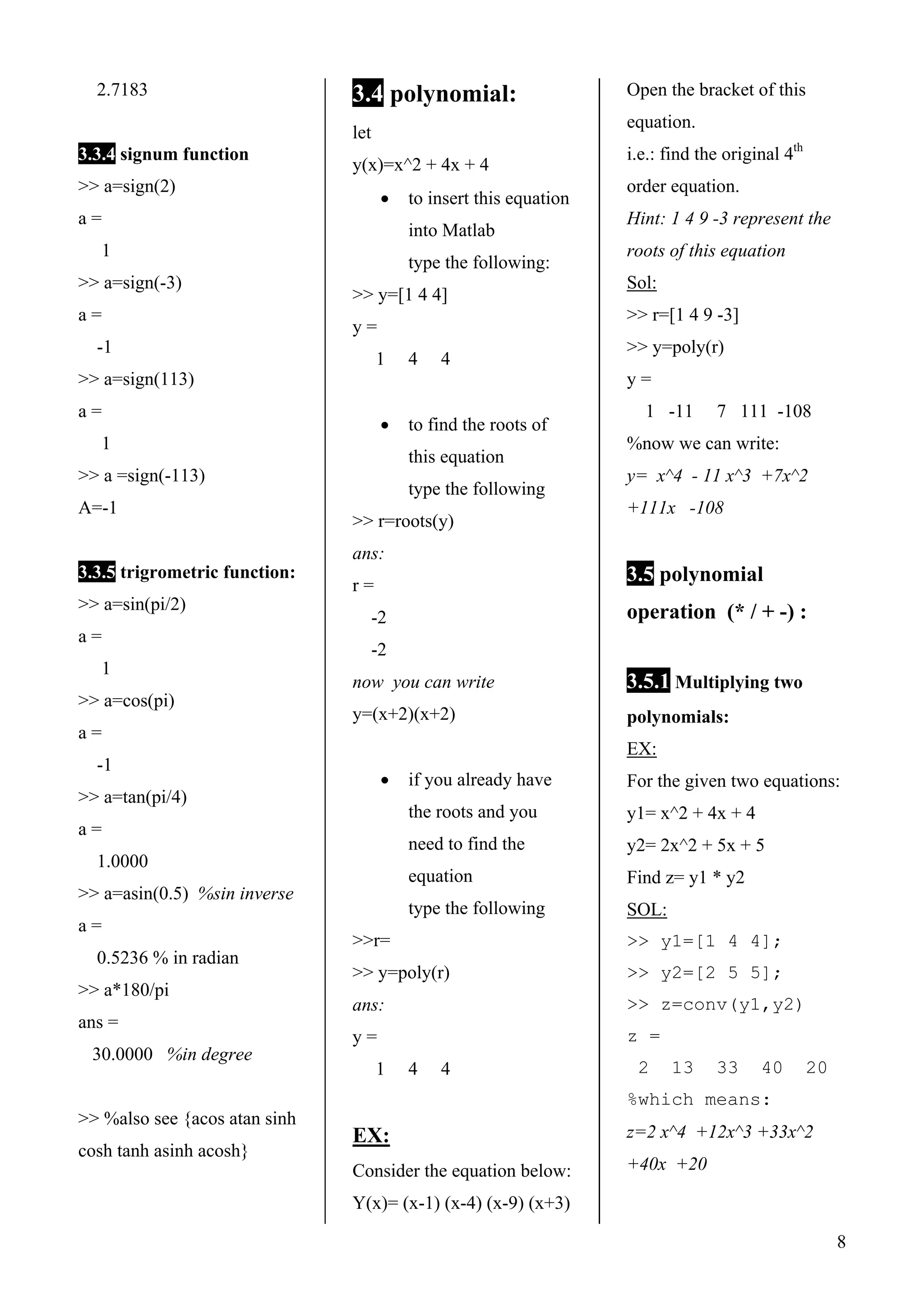 8
2.7183
3.3.4 signum function
>> a=sign(2)
a =
1
>> a=sign(-3)
a =
-1
>> a=sign(113)
a =
1
>> a =sign(-113)
A=-1
3.3.5 trigrometric function:
>> a=sin(pi/2)
a =
1
>> a=cos(pi)
a =
-1
>> a=tan(pi/4)
a =
1.0000
>> a=asin(0.5) %sin inverse
a =
0.5236 % in radian
>> a*180/pi
ans =
30.0000 %in degree
>> %also see {acos atan sinh
cosh tanh asinh acosh}
3.4 polynomial:
let
y(x)=x^2 + 4x + 4
• to insert this equation
into Matlab
type the following:
>> y=[1 4 4]
y =
1 4 4
• to find the roots of
this equation
type the following
>> r=roots(y)
ans:
r =
-2
-2
now you can write
y=(x+2)(x+2)
• if you already have
the roots and you
need to find the
equation
type the following
>>r=
>> y=poly(r)
ans:
y =
1 4 4
EX:
Consider the equation below:
Y(x)= (x-1) (x-4) (x-9) (x+3)
Open the bracket of this
equation.
i.e.: find the original 4th
order equation.
Hint: 1 4 9 -3 represent the
roots of this equation
Sol:
>> r=[1 4 9 -3]
>> y=poly(r)
y =
1 -11 7 111 -108
%now we can write:
y= x^4 - 11 x^3 +7x^2
+111x -108
3.5 polynomial
operation (* / + -) :
3.5.1 Multiplying two
polynomials:
EX:
For the given two equations:
y1= x^2 + 4x + 4
y2= 2x^2 + 5x + 5
Find z= y1 * y2
SOL:
>> y1=[1 4 4];
>> y2=[2 5 5];
>> z=conv(y1,y2)
z =
2 13 33 40 20
%which means:
z=2 x^4 +12x^3 +33x^2
+40x +20
 