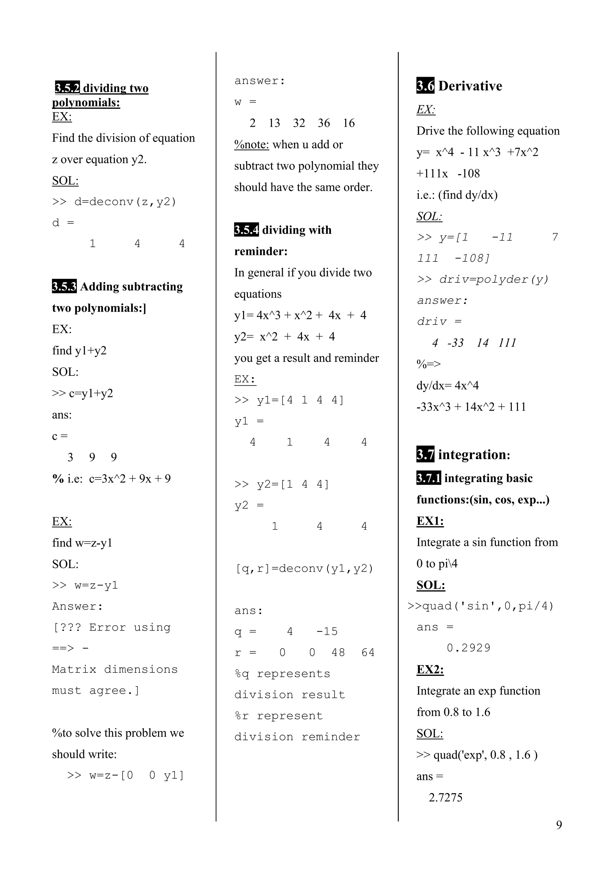 9
3.5.2 dividing two
polynomials:
EX:
Find the division of equation
z over equation y2.
SOL:
>> d=deconv(z,y2)
d =
1 4 4
3.5.3 Adding subtracting
two polynomials:]
EX:
find y1+y2
SOL:
>> c=y1+y2
ans:
c =
3 9 9
% i.e: c=3x^2 + 9x + 9
EX:
find w=z-y1
SOL:
>> w=z-y1
Answer:
[??? Error using
==> -
Matrix dimensions
must agree.]
%to solve this problem we
should write:
>> w=z-[0 0 y1]
answer:
w =
2 13 32 36 16
%note: when u add or
subtract two polynomial they
should have the same order.
3.5.4 dividing with
reminder:
In general if you divide two
equations
y1= 4x^3 + x^2 + 4x + 4
y2= x^2 + 4x + 4
you get a result and reminder
EX:
>> y1=[4 1 4 4]
y1 =
4 1 4 4
>> y2=[1 4 4]
y2 =
1 4 4
[q,r]=deconv(y1,y2)
ans:
q = 4 -15
r = 0 0 48 64
%q represents
division result
%r represent
division reminder
3.6 Derivative
EX:
Drive the following equation
y= x^4 - 11 x^3 +7x^2
+111x -108
i.e.: (find dy/dx)
SOL:
>> y=[1 -11 7
111 -108]
>> driv=polyder(y)
answer:
driv =
4 -33 14 111
%=>
dy/dx= 4x^4
-33x^3 + 14x^2 + 111
3.7 integration:
3.7.1 integrating basic
functions:(sin, cos, exp...)
EX1:
Integrate a sin function from
0 to pi4
SOL:
>>quad('sin',0,pi/4)
ans =
0.2929
EX2:
Integrate an exp function
from 0.8 to 1.6
SOL:
>> quad('exp', 0.8 , 1.6 )
ans =
2.7275
 