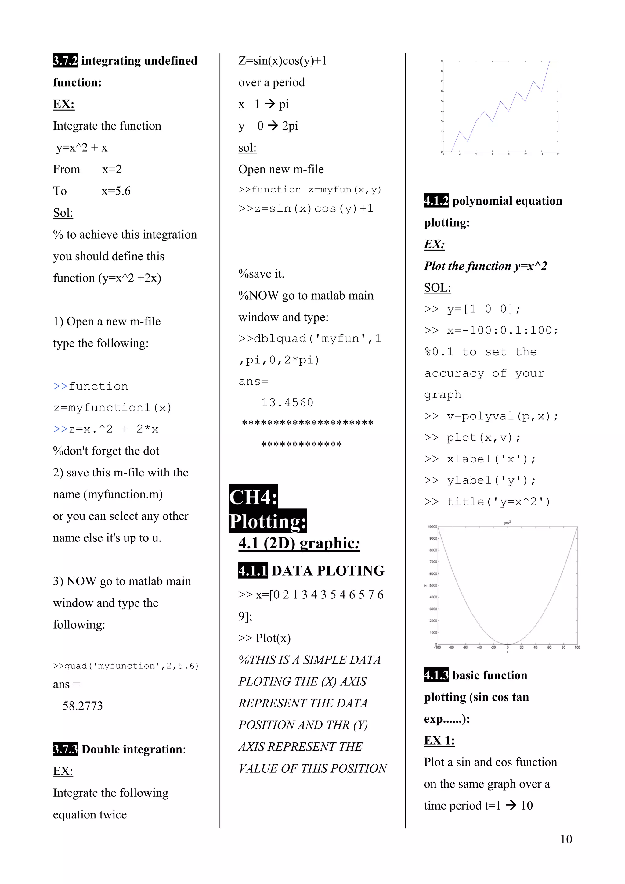 10
3.7.2 integrating undefined
function:
EX:
Integrate the function
y=x^2 + x
From x=2
To x=5.6
Sol:
% to achieve this integration
you should define this
function (y=x^2 +2x)
1) Open a new m-file
type the following:
>>function
z=myfunction1(x)
>>z=x.^2 + 2*x
%don't forget the dot
2) save this m-file with the
name (myfunction.m)
or you can select any other
name else it's up to u.
3) NOW go to matlab main
window and type the
following:
>>quad('myfunction',2,5.6)
ans =
58.2773
3.7.3 Double integration:
EX:
Integrate the following
equation twice
Z=sin(x)cos(y)+1
over a period
x 1 pi
y 0 2pi
sol:
Open new m-file
>>function z=myfun(x,y)
>>z=sin(x)cos(y)+1
%save it.
%NOW go to matlab main
window and type:
>>dblquad('myfun',1
,pi,0,2*pi)
ans=
13.4560
*********************
*************
CH4:
Plotting:
4.1 (2D) graphic:
4.1.1 DATA PLOTING
>> x=[0 2 1 3 4 3 5 4 6 5 7 6
9];
>> Plot(x)
%THIS IS A SIMPLE DATA
PLOTING THE (X) AXIS
REPRESENT THE DATA
POSITION AND THR (Y)
AXIS REPRESENT THE
VALUE OF THIS POSITION
0 2 4 6 8 10 12 14
0
1
2
3
4
5
6
7
8
9
4.1.2 polynomial equation
plotting:
EX:
Plot the function y=x^2
SOL:
>> y=[1 0 0];
>> x=-100:0.1:100;
%0.1 to set the
accuracy of your
graph
>> v=polyval(p,x);
>> plot(x,v);
>> xlabel('x');
>> ylabel('y');
>> title('y=x^2')
4.1.3 basic function
plotting (sin cos tan
exp......):
EX 1:
Plot a sin and cos function
on the same graph over a
time period t=1 10
 