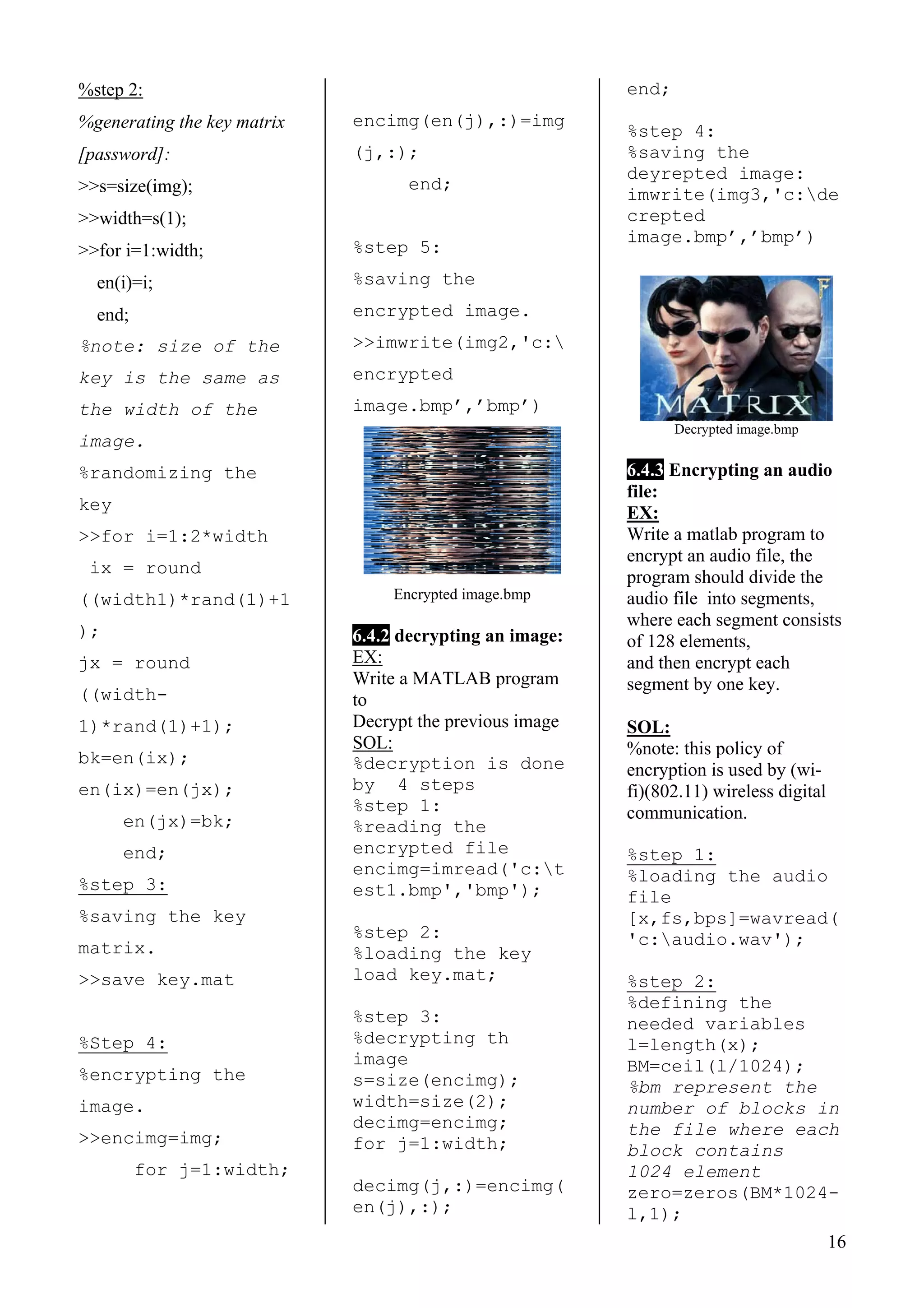 %step 2:
%generating the key matrix
[password]:
>>s=size(img);
>>width=s(1);
>>for i=1:width;
en(i)=i;
end;
%note: size of the
key is the same as
the width of the
image.
16
%randomizing the
key
>>for i=1:2*width
ix = round
((width1)*rand(1)+1
);
jx = round
((width-
1)*rand(1)+1);
bk=en(ix);
en(ix)=en(jx);
en(jx)=bk;
end;
%step 3:
%saving the key
matrix.
>>save key.mat
%Step 4:
%encrypting the
image.
>>encimg=img;
for j=1:width;
encimg(en(j),:)=img
(j,:);
end;
%step 5:
%saving the
encrypted image.
>>imwrite(img2,'c:
encrypted
image.bmp’,’bmp’)
Encrypted image.bmp
6.4.2 decrypting an image:
EX:
Write a MATLAB program
to
Decrypt the previous image
SOL:
%decryption is done
by 4 steps
%step 1:
%reading the
encrypted file
encimg=imread('c:t
est1.bmp','bmp');
%step 2:
%loading the key
load key.mat;
%step 3:
%decrypting th
image
s=size(encimg);
width=size(2);
decimg=encimg;
for j=1:width;
decimg(j,:)=encimg(
en(j),:);
end;
%step 4:
%saving the
deyrepted image:
imwrite(img3,'c:de
crepted
image.bmp’,’bmp’)
Decrypted image.bmp
6.4.3 Encrypting an audio
file:
EX:
Write a matlab program to
encrypt an audio file, the
program should divide the
audio file into segments,
where each segment consists
of 128 elements,
and then encrypt each
segment by one key.
SOL:
%note: this policy of
encryption is used by (wi-
fi)(802.11) wireless digital
communication.
%step 1:
%loading the audio
file
[x,fs,bps]=wavread(
'c:audio.wav');
%step 2:
%defining the
needed variables
l=length(x);
BM=ceil(l/1024);
%bm represent the
number of blocks in
the file where each
block contains
1024 element
zero=zeros(BM*1024-
l,1);
 