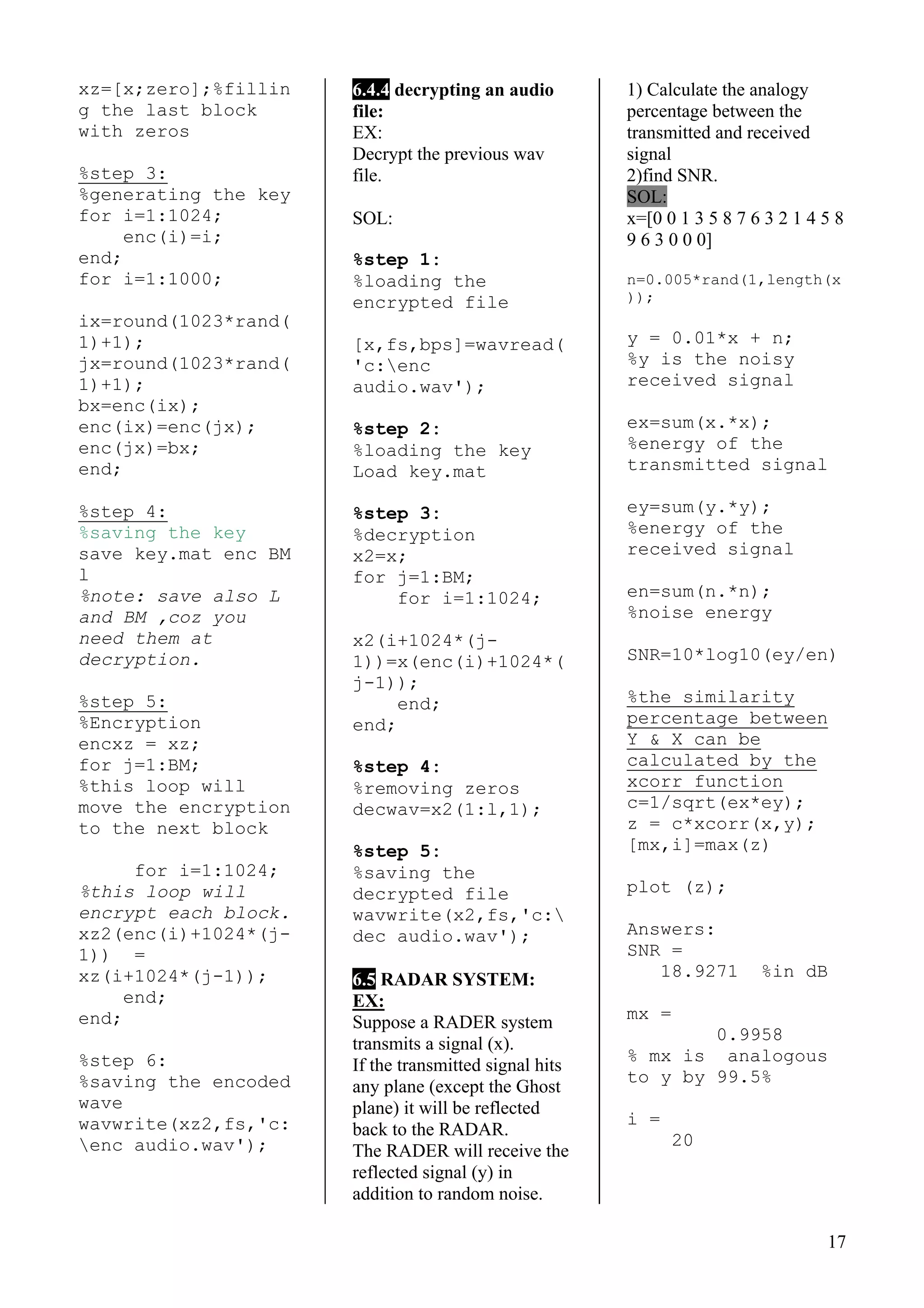 17
xz=[x;zero];%fillin
g the last block
with zeros
%step 3:
%generating the key
for i=1:1024;
enc(i)=i;
end;
for i=1:1000;
ix=round(1023*rand(
1)+1);
jx=round(1023*rand(
1)+1);
bx=enc(ix);
enc(ix)=enc(jx);
enc(jx)=bx;
end;
%step 4:
%saving the key
save key.mat enc BM
l
%note: save also L
and BM ,coz you
need them at
decryption.
%step 5:
%Encryption
encxz = xz;
for j=1:BM;
%this loop will
move the encryption
to the next block
for i=1:1024;
%this loop will
encrypt each block.
xz2(enc(i)+1024*(j-
1)) =
xz(i+1024*(j-1));
end;
end;
%step 6:
%saving the encoded
wave
wavwrite(xz2,fs,'c:
enc audio.wav');
6.4.4 decrypting an audio
file:
EX:
Decrypt the previous wav
file.
SOL:
%step 1:
%loading the
encrypted file
[x,fs,bps]=wavread(
'c:enc
audio.wav');
%step 2:
%loading the key
Load key.mat
%step 3:
%decryption
x2=x;
for j=1:BM;
for i=1:1024;
x2(i+1024*(j-
1))=x(enc(i)+1024*(
j-1));
end;
end;
%step 4:
%removing zeros
decwav=x2(1:l,1);
%step 5:
%saving the
decrypted file
wavwrite(x2,fs,'c:
dec audio.wav');
6.5 RADAR SYSTEM:
EX:
Suppose a RADER system
transmits a signal (x).
If the transmitted signal hits
any plane (except the Ghost
plane) it will be reflected
back to the RADAR.
The RADER will receive the
reflected signal (y) in
addition to random noise.
1) Calculate the analogy
percentage between the
transmitted and received
signal
2)find SNR.
SOL:
x=[0 0 1 3 5 8 7 6 3 2 1 4 5 8
9 6 3 0 0 0]
n=0.005*rand(1,length(x
));
y = 0.01*x + n;
%y is the noisy
received signal
ex=sum(x.*x);
%energy of the
transmitted signal
ey=sum(y.*y);
%energy of the
received signal
en=sum(n.*n);
%noise energy
SNR=10*log10(ey/en)
%the similarity
percentage between
Y & X can be
calculated by the
xcorr function
c=1/sqrt(ex*ey);
z = c*xcorr(x,y);
[mx,i]=max(z)
plot (z);
Answers:
SNR =
18.9271 %in dB
mx =
0.9958
% mx is analogous
to y by 99.5%
i =
20
 