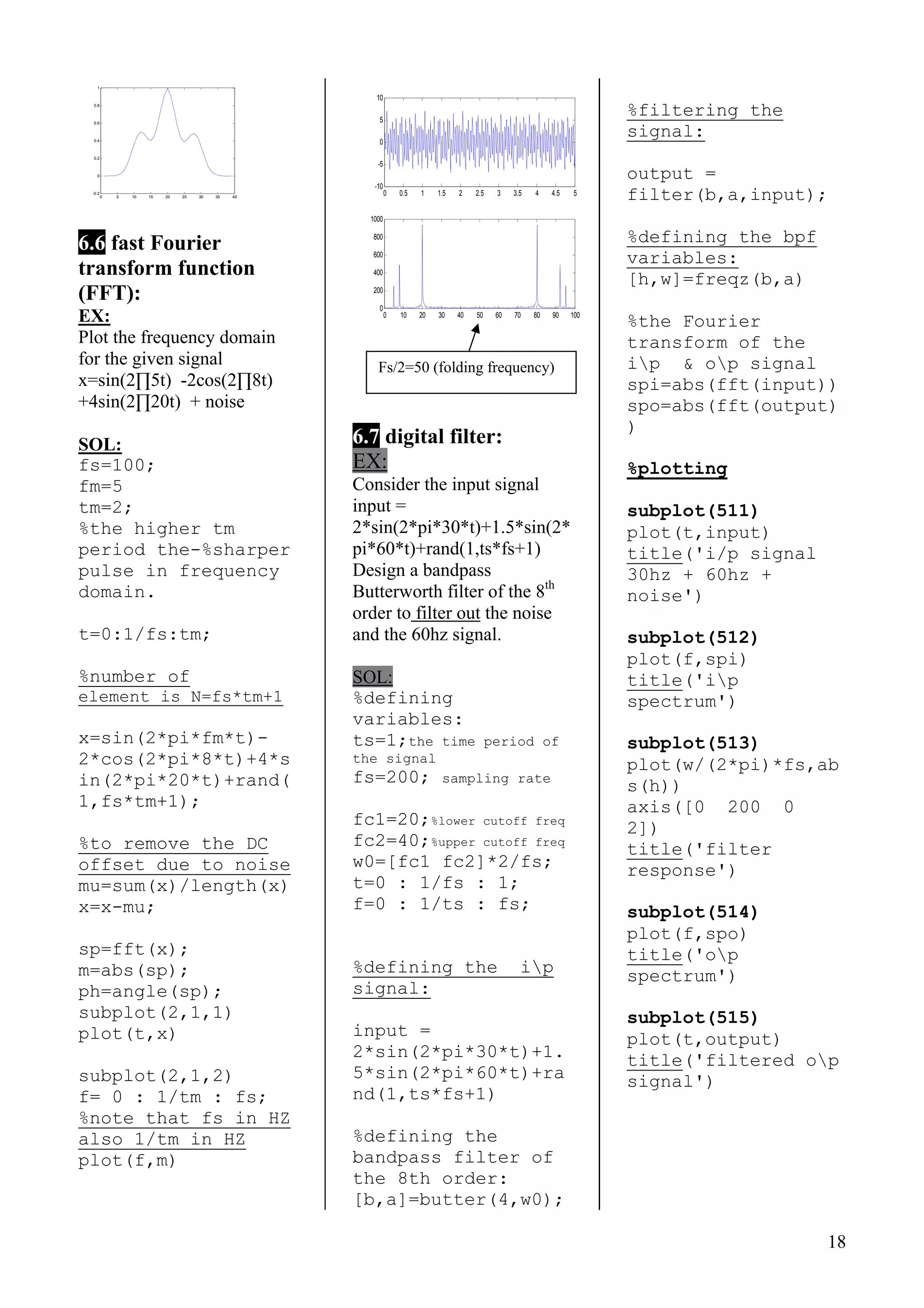 18
0 5 10 15 20 25 30 35 40
-0.2
0
0.2
0.4
0.6
0.8
1
6.6 fast Fourier
transform function
(FFT):
EX:
Plot the frequency domain
for the given signal
x=sin(2∏5t) -2cos(2∏8t)
+4sin(2∏20t) + noise
SOL:
fs=100;
fm=5
tm=2;
%the higher tm
period the-%sharper
pulse in frequency
domain.
t=0:1/fs:tm;
%number of
element is N=fs*tm+1
x=sin(2*pi*fm*t)-
2*cos(2*pi*8*t)+4*s
in(2*pi*20*t)+rand(
1,fs*tm+1);
%to remove the DC
offset due to noise
mu=sum(x)/length(x)
x=x-mu;
sp=fft(x);
m=abs(sp);
ph=angle(sp);
subplot(2,1,1)
plot(t,x)
subplot(2,1,2)
f= 0 : 1/tm : fs;
%note that fs in HZ
also 1/tm in HZ
plot(f,m)
0 0.5 1 1.5 2 2.5 3 3.5 4 4.5 5
-10
-5
0
5
10
0 10 20 30 40 50 60 70 80 90 100
0
200
400
600
800
1000
6.7 digital filter:
EX:
Consider the input signal
input =
2*sin(2*pi*30*t)+1.5*sin(2*
pi*60*t)+rand(1,ts*fs+1)
Design a bandpass
Butterworth filter of the 8th
order to filter out the noise
and the 60hz signal.
SOL:
%defining
variables:
ts=1;the time period of
the signal
fs=200; sampling rate
fc1=20;%lower cutoff freq
fc2=40;%upper cutoff freq
w0=[fc1 fc2]*2/fs;
t=0 : 1/fs : 1;
f=0 : 1/ts : fs;
%defining the ip
signal:
input =
2*sin(2*pi*30*t)+1.
5*sin(2*pi*60*t)+ra
nd(1,ts*fs+1)
%defining the
bandpass filter of
the 8th order:
[b,a]=butter(4,w0);
%filtering the
signal:
output =
filter(b,a,input);
%defining the bpf
variables:
[h,w]=freqz(b,a)
%the Fourier
transform of the
ip & op signalFs/2=50 (folding frequency)
spi=abs(fft(input))
spo=abs(fft(output)
)
%plotting
subplot(511)
plot(t,input)
title('i/p signal
30hz + 60hz +
noise')
subplot(512)
plot(f,spi)
title('ip
spectrum')
subplot(513)
plot(w/(2*pi)*fs,ab
s(h))
axis([0 200 0
2])
title('filter
response')
subplot(514)
plot(f,spo)
title('op
spectrum')
subplot(515)
plot(t,output)
title('filtered op
signal')
 