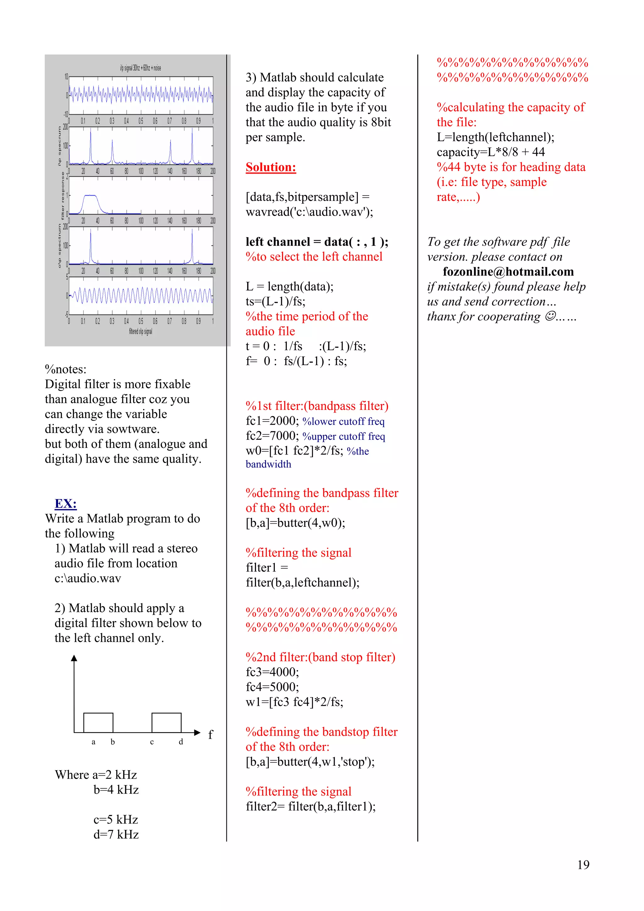 19
%notes:
Digital filter is more fixable
than analogue filter coz you
can change the variable
directly via sowtware.
but both of them (analogue and
digital) have the same quality.
EX:
Write a Matlab program to do
the following
1) Matlab will read a stereo
audio file from location
c:audio.wav
2) Matlab should apply a
digital filter shown below to
the left channel only.
Where a=2 kHz
b=4 kHz
c=5 kHz
d=7 kHz
3) Matlab should calculate
and display the capacity of
the audio file in byte if you
that the audio quality is 8bit
per sample.
Solution:
[data,fs,bitpersample] =
wavread('c:audio.wav');
left channel = data( : , 1 );
%to select the left channel
L = length(data);
ts=(L-1)/fs;
%the time period of the
audio file
t = 0 : 1/fs :(L-1)/fs;
f= 0 : fs/(L-1) : fs;
%1st filter:(bandpass filter)
fc1=2000; %lower cutoff freq
fc2=7000; %upper cutoff freq
w0=[fc1 fc2]*2/fs; %the
bandwidth
%defining the bandpass filter
of the 8th order:
[b,a]=butter(4,w0);
%filtering the signal
filter1 =
filter(b,a,leftchannel);
%%%%%%%%%%%%%%
%%%%%%%%%%%%%%
%2nd filter:(band stop filter)
fc3=4000;
fc4=5000;
w1=[fc3 fc4]*2/fs;
%defining the bandstop filter
of the 8th order:
[b,a]=butter(4,w1,'stop');
%filtering the signal
filter2= filter(b,a,filter1);
%%%%%%%%%%%%%%
%%%%%%%%%%%%%%
%calculating the capacity of
the file:
L=length(leftchannel);
capacity=L*8/8 + 44
%44 byte is for heading data
(i.e: file type, sample
rate,.....)
To get the software pdf file
version. please contact on
fozonline@hotmail.com
if mistake(s) found please help
us and send correction…
thanx for cooperating ☺……
fa dcb
 