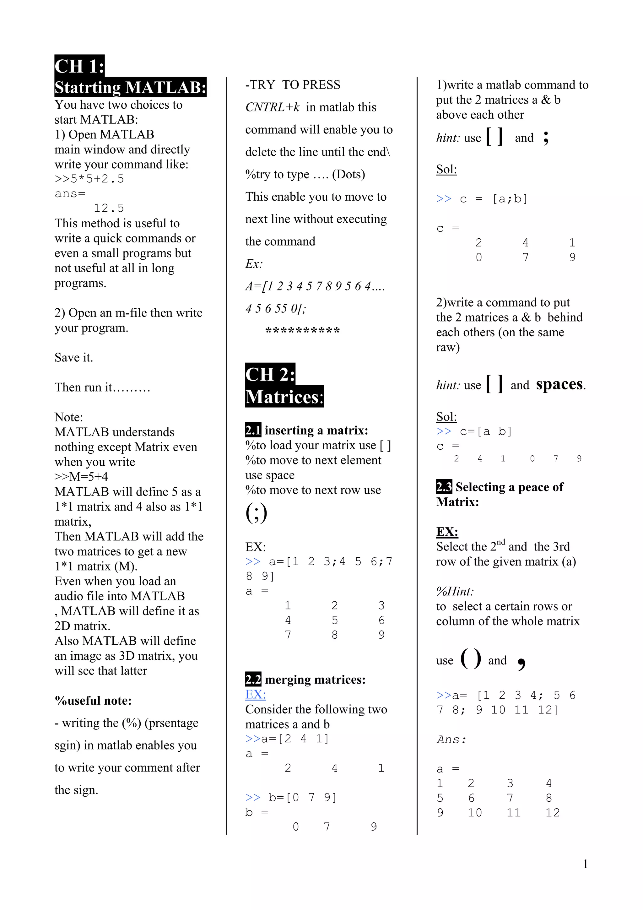 1
CH 1:
Statrting MATLAB:
You have two choices to
start MATLAB:
1) Open MATLAB
main window and directly
write your command like:
>>5*5+2.5
ans=
12.5
This method is useful to
write a quick commands or
even a small programs but
not useful at all in long
programs.
2) Open an m-file then write
your program.
Save it.
Then run it………
Note:
MATLAB understands
nothing except Matrix even
when you write
>>M=5+4
MATLAB will define 5 as a
1*1 matrix and 4 also as 1*1
matrix,
Then MATLAB will add the
two matrices to get a new
1*1 matrix (M).
Even when you load an
audio file into MATLAB
, MATLAB will define it as
2D matrix.
Also MATLAB will define
an image as 3D matrix, you
will see that latter
%useful note:
- writing the (%) (prsentage
sgin) in matlab enables you
to write your comment after
the sign.
-TRY TO PRESS
CNTRL+k in matlab this
command will enable you to
delete the line until the end
%try to type …. (Dots)
This enable you to move to
next line without executing
the command
Ex:
A=[1 2 3 4 5 7 8 9 5 6 4….
4 5 6 55 0];
**********
CH 2:
Matrices:
2.1 inserting a matrix:
%to load your matrix use [ ]
%to move to next element
use space
%to move to next row use
(;)
EX:
>> a=[1 2 3;4 5 6;7
8 9]
a =
1 2 3
4 5 6
7 8 9
2.2 merging matrices:
EX:
Consider the following two
matrices a and b
>>a=[2 4 1]
a =
2 4 1
>> b=[0 7 9]
b =
0 7 9
1)write a matlab command to
put the 2 matrices a & b
above each other
hint: use [ ] and ;
Sol:
>> c = [a;b]
c =
2 4 1
0 7 9
2)write a command to put
the 2 matrices a & b behind
each others (on the same
raw)
hint: use [ ] and spaces.
Sol:
>> c=[a b]
c =
2 4 1 0 7 9
2.3 Selecting a peace of
Matrix:
EX:
Select the 2nd
and the 3rd
row of the given matrix (a)
%Hint:
to select a certain rows or
column of the whole matrix
use ( ) and ,
>>a= [1 2 3 4; 5 6
7 8; 9 10 11 12]
Ans:
a =
1 2 3 4
5 6 7 8
9 10 11 12
 