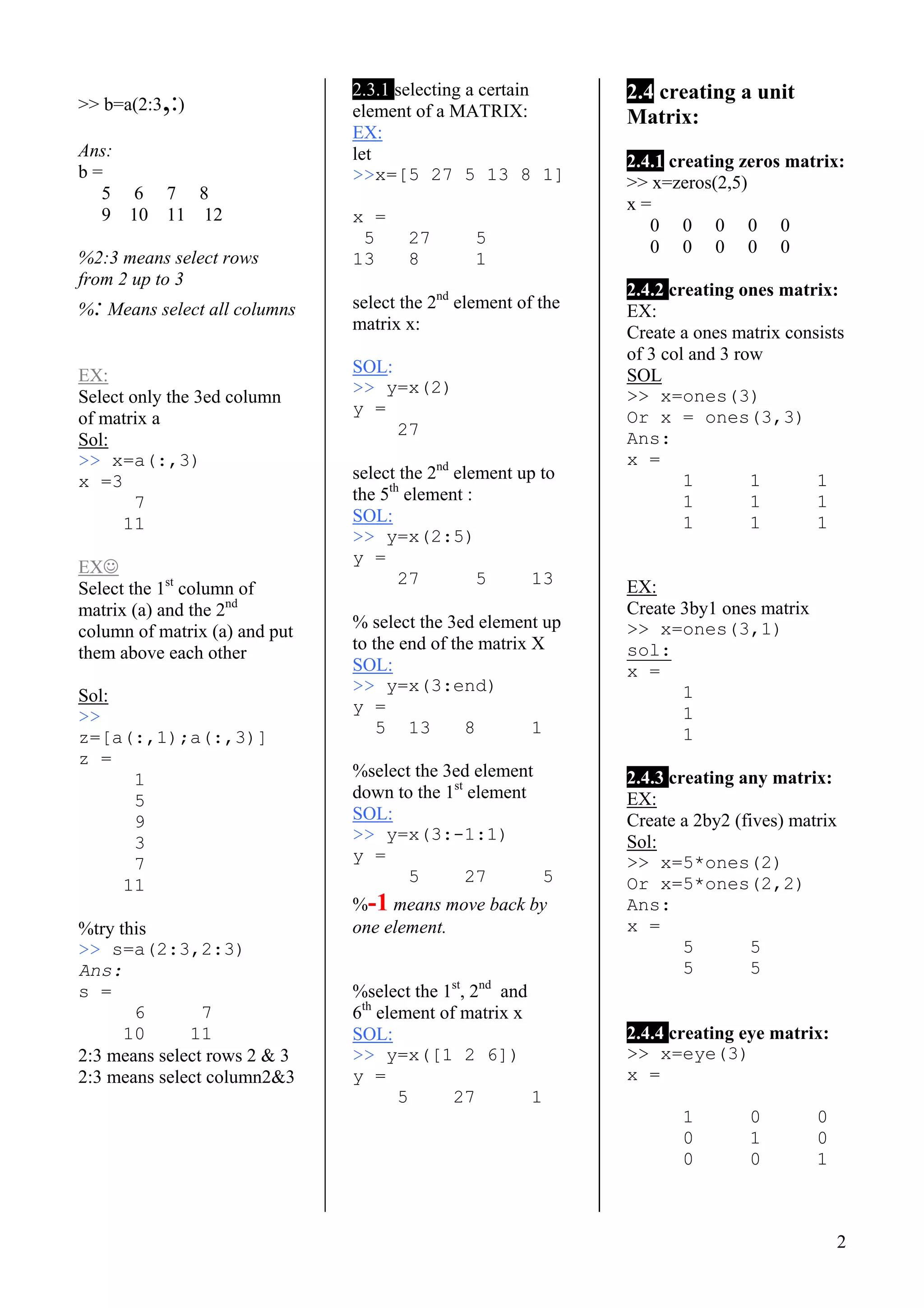 2
>> b=a(2:3,:)
Ans:
b =
5 6 7 8
9 10 11 12
%2:3 means select rows
from 2 up to 3
%: Means select all columns
EX:
Select only the 3ed column
of matrix a
Sol:
>> x=a(:,3)
x =3
7
11
EX☺
Select the 1st
column of
matrix (a) and the 2nd
column of matrix (a) and put
them above each other
Sol:
>>
z=[a(:,1);a(:,3)]
z =
1
5
9
3
7
11
%try this
>> s=a(2:3,2:3)
Ans:
s =
6 7
10 11
2:3 means select rows 2 & 3
2:3 means select column2&3
2.3.1 selecting a certain
element of a MATRIX:
EX:
let
>>x=[5 27 5 13 8 1]
x =
5 27 5
13 8 1
select the 2nd
element of the
matrix x:
SOL:
>> y=x(2)
y =
27
select the 2nd
element up to
the 5th
element :
SOL:
>> y=x(2:5)
y =
27 5 13
% select the 3ed element up
to the end of the matrix X
SOL:
>> y=x(3:end)
y =
5 13 8 1
%select the 3ed element
down to the 1st
element
SOL:
>> y=x(3:-1:1)
y =
5 27 5
%-1 means move back by
one element.
%select the 1st
, 2nd
and
6th
element of matrix x
SOL:
>> y=x([1 2 6])
y =
5 27 1
2.4 creating a unit
Matrix:
2.4.1 creating zeros matrix:
>> x=zeros(2,5)
x =
0 0 0 0 0
0 0 0 0 0
2.4.2 creating ones matrix:
EX:
Create a ones matrix consists
of 3 col and 3 row
SOL
>> x=ones(3)
Or x = ones(3,3)
Ans:
x =
1 1 1
1 1 1
1 1 1
EX:
Create 3by1 ones matrix
>> x=ones(3,1)
sol:
x =
1
1
1
2.4.3 creating any matrix:
EX:
Create a 2by2 (fives) matrix
Sol:
>> x=5*ones(2)
Or x=5*ones(2,2)
Ans:
x =
5 5
5 5
2.4.4 creating eye matrix:
>> x=eye(3)
x =
1 0 0
0 1 0
0 0 1
 