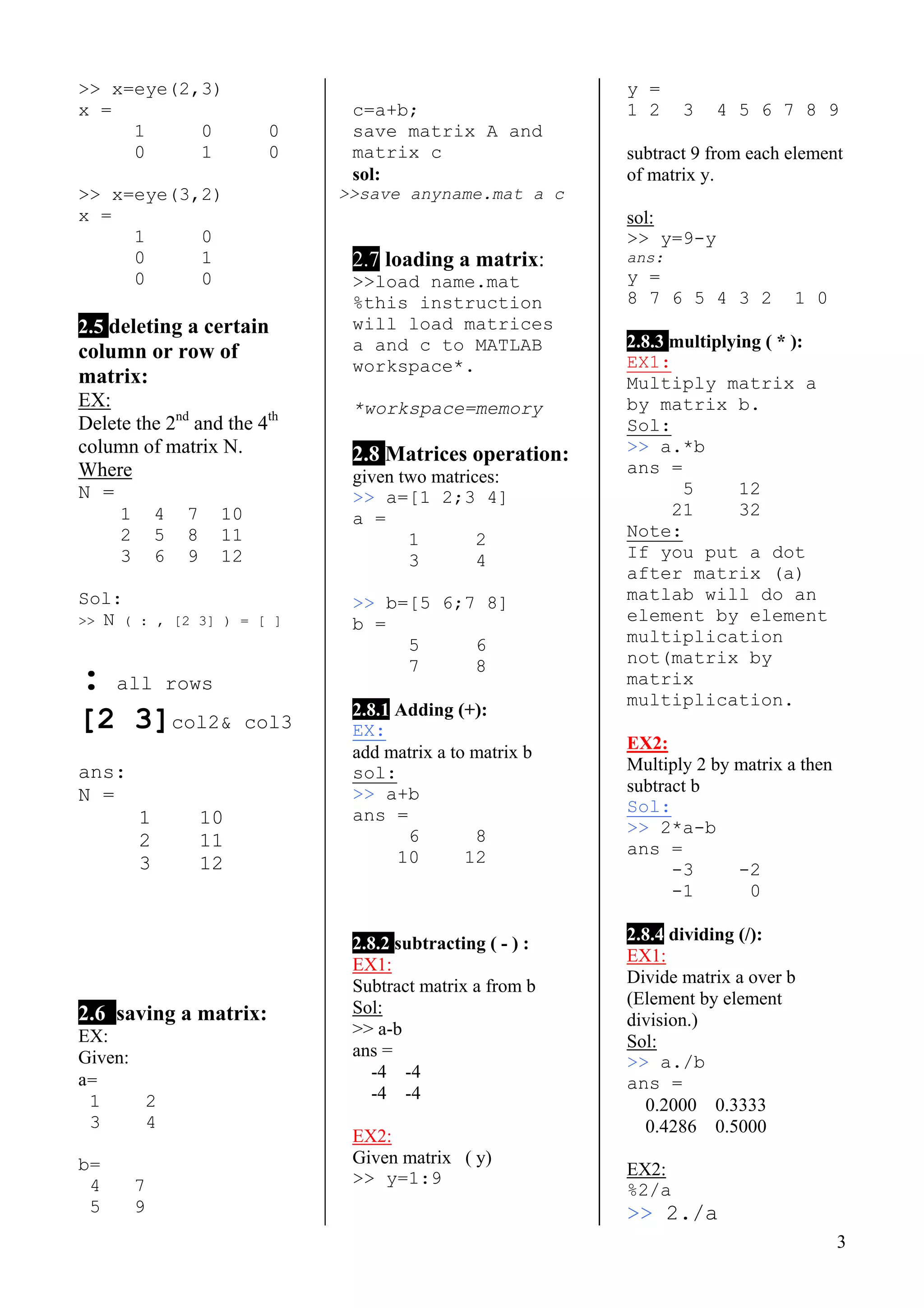 3
>> x=eye(2,3)
x =
1 0 0
0 1 0
>> x=eye(3,2)
x =
1 0
0 1
0 0
2.5 deleting a certain
column or row of
matrix:
EX:
Delete the 2nd
and the 4th
column of matrix N.
Where
N =
1 4 7 10
2 5 8 11
3 6 9 12
Sol:
>> N ( : , [2 3] ) = [ ]
: all rows
[2 3]col2& col3
ans:
N =
1 10
2 11
3 12
2.6 saving a matrix:
EX:
Given:
a=
1 2
3 4
b=
4 7
5 9
c=a+b;
save matrix A and
matrix c
sol:
>>save anyname.mat a c
2.7 loading a matrix:
>>load name.mat
%this instruction
will load matrices
a and c to MATLAB
workspace*.
*workspace=memory
2.8 Matrices operation:
given two matrices:
>> a=[1 2;3 4]
a =
1 2
3 4
>> b=[5 6;7 8]
b =
5 6
7 8
2.8.1 Adding (+):
EX:
add matrix a to matrix b
sol:
>> a+b
ans =
6 8
10 12
2.8.2 subtracting ( - ) :
EX1:
Subtract matrix a from b
Sol:
>> a-b
ans =
-4 -4
-4 -4
EX2:
Given matrix ( y)
>> y=1:9
y =
1 2 3 4 5 6 7 8 9
subtract 9 from each element
of matrix y.
sol:
>> y=9-y
ans:
y =
8 7 6 5 4 3 2 1 0
2.8.3 multiplying ( * ):
EX1:
Multiply matrix a
by matrix b.
Sol:
>> a.*b
ans =
5 12
21 32
Note:
If you put a dot
after matrix (a)
matlab will do an
element by element
multiplication
not(matrix by
matrix
multiplication.
EX2:
Multiply 2 by matrix a then
subtract b
Sol:
>> 2*a-b
ans =
-3 -2
-1 0
2.8.4 dividing (/):
EX1:
Divide matrix a over b
(Element by element
division.)
Sol:
>> a./b
ans =
0.2000 0.3333
0.4286 0.5000
EX2:
%2/a
>> 2./a
 