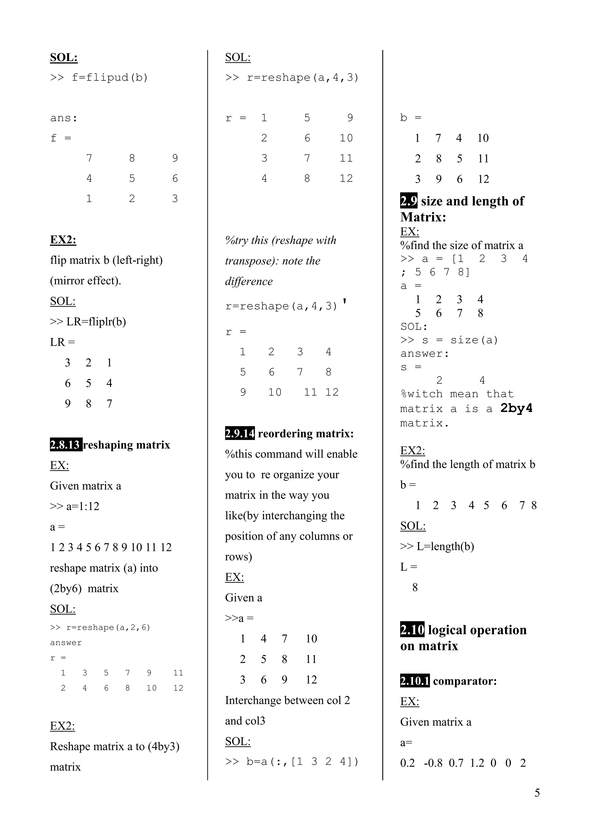 5
SOL:
>> f=flipud(b)
ans:
f =
7 8 9
4 5 6
1 2 3
EX2:
flip matrix b (left-right)
(mirror effect).
SOL:
>> LR=fliplr(b)
LR =
3 2 1
6 5 4
9 8 7
2.8.13 reshaping matrix
EX:
Given matrix a
>> a=1:12
a =
1 2 3 4 5 6 7 8 9 10 11 12
reshape matrix (a) into
(2by6) matrix
SOL:
>> r=reshape(a,2,6)
answer
r =
1 3 5 7 9 11
2 4 6 8 10 12
EX2:
Reshape matrix a to (4by3)
matrix
SOL:
>> r=reshape(a,4,3)
r = 1 5 9
2 6 10
3 7 11
4 8 12
%try this (reshape with
transpose): note the
difference
r=reshape(a,4,3)'
r =
1 2 3 4
5 6 7 8
9 10 11 12
2.9.14 reordering matrix:
%this command will enable
you to re organize your
matrix in the way you
like(by interchanging the
position of any columns or
rows)
EX:
Given a
>>a =
1 4 7 10
2 5 8 11
3 6 9 12
Interchange between col 2
and col3
SOL:
>> b=a(:,[1 3 2 4])
b =
1 7 4 10
2 8 5 11
3 9 6 12
2.9 size and length of
Matrix:
EX:
%find the size of matrix a
>> a = [1 2 3 4
; 5 6 7 8]
a =
1 2 3 4
5 6 7 8
SOL:
>> s = size(a)
answer:
s =
2 4
%witch mean that
matrix a is a 2by4
matrix.
EX2:
%find the length of matrix b
b =
1 2 3 4 5 6 7 8
SOL:
>> L=length(b)
L =
8
2.10 logical operation
on matrix
2.10.1 comparator:
EX:
Given matrix a
a=
0.2 -0.8 0.7 1.2 0 0 2
 