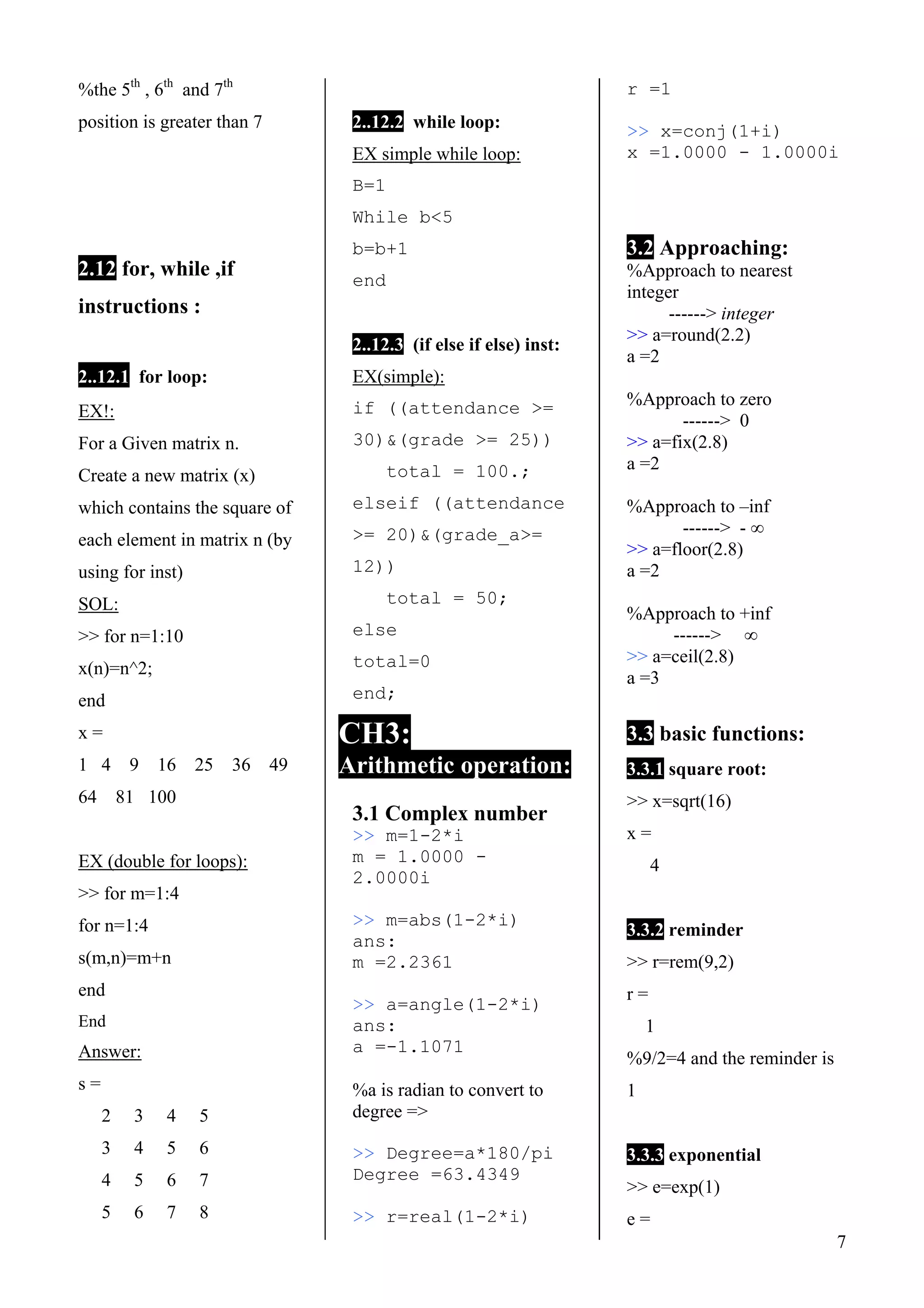 7
%the 5th
, 6th
and 7th
position is greater than 7
2.12 for, while ,if
instructions :
2..12.1 for loop:1.1
EX!:
For a Given matrix n.
Create a new matrix (x)
which contains the square of
each element in matrix n (by
using for inst)
SOL:
>> for n=1:10
x(n)=n^2;
end
x =
1 4 9 16 25 36 49
64 81 100
EX (double for loops):
>> for m=1:4
for n=1:4
s(m,n)=m+n
end
End
Answer:
s =
2 3 4 5
3 4 5 6
4 5 6 7
5 6 7 8
2..12.2 while loop:
EX simple while loop:
B=1
While b<5
b=b+1
end
2..12.3 (if else if else) inst:
EX(simple):
if ((attendance >=
30)&(grade >= 25))
total = 100.;
elseif ((attendance
>= 20)&(grade_a>=
12))
total = 50;
else
total=0
end;
CH3:
Arithmetic operation:
3.1 Complex number
>> m=1-2*i
m = 1.0000 -
2.0000i
>> m=abs(1-2*i)
ans:
m =2.2361
>> a=angle(1-2*i)
ans:
a =-1.1071
%a is radian to convert to
degree =>
>> Degree=a*180/pi
Degree =63.4349
>> r=real(1-2*i)
r =1
>> x=conj(1+i)
x =1.0000 - 1.0000i
3.2 Approaching:
%Approach to nearest
integer
------> integer
>> a=round(2.2)
a =2
%Approach to zero
------> 0
>> a=fix(2.8)
a =2
%Approach to –inf
------> - ∞
>> a=floor(2.8)
a =2
%Approach to +inf
------> ∞
>> a=ceil(2.8)
a =3
3.3 basic functions:
3.3.1 square root:
>> x=sqrt(16)
x =
4
3.3.2 reminder
>> r=rem(9,2)
r =
1
%9/2=4 and the reminder is
1
3.3.3 exponential
>> e=exp(1)
e =
 