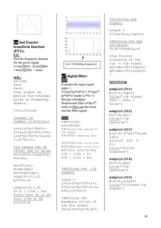 18
0 5 10 15 20 25 30 35 40
-0.2
0
0.2
0.4
0.6
0.8
1
6.6 fast Fourier
transform function
(FFT):
EX:
Plot the frequency domain
for the given signal
x=sin(2∏5t) -2cos(2∏8t)
+4sin(2∏20t) + noise
SOL:
fs=100;
fm=5
tm=2;
%the higher tm
period the-%sharper
pulse in frequency
domain.
t=0:1/fs:tm;
%number of
element is N=fs*tm+1
x=sin(2*pi*fm*t)-
2*cos(2*pi*8*t)+4*s
in(2*pi*20*t)+rand(
1,fs*tm+1);
%to remove the DC
offset due to noise
mu=sum(x)/length(x)
x=x-mu;
sp=fft(x);
m=abs(sp);
ph=angle(sp);
subplot(2,1,1)
plot(t,x)
subplot(2,1,2)
f= 0 : 1/tm : fs;
%note that fs in HZ
also 1/tm in HZ
plot(f,m)
0 0.5 1 1.5 2 2.5 3 3.5 4 4.5 5
-10
-5
0
5
10
0 10 20 30 40 50 60 70 80 90 100
0
200
400
600
800
1000
6.7 digital filter:
EX:
Consider the input signal
input =
2*sin(2*pi*30*t)+1.5*sin(2*
pi*60*t)+rand(1,ts*fs+1)
Design a bandpass
Butterworth filter of the 8th
order to filter out the noise
and the 60hz signal.
SOL:
%defining
variables:
ts=1;the time period of
the signal
fs=200; sampling rate
fc1=20;%lower cutoff freq
fc2=40;%upper cutoff freq
w0=[fc1 fc2]*2/fs;
t=0 : 1/fs : 1;
f=0 : 1/ts : fs;
%defining the ip
signal:
input =
2*sin(2*pi*30*t)+1.
5*sin(2*pi*60*t)+ra
nd(1,ts*fs+1)
%defining the
bandpass filter of
the 8th order:
[b,a]=butter(4,w0);
%filtering the
signal:
output =
filter(b,a,input);
%defining the bpf
variables:
[h,w]=freqz(b,a)
%the Fourier
transform of the
ip & op signalFs/2=50 (folding frequency)
spi=abs(fft(input))
spo=abs(fft(output)
)
%plotting
subplot(511)
plot(t,input)
title('i/p signal
30hz + 60hz +
noise')
subplot(512)
plot(f,spi)
title('ip
spectrum')
subplot(513)
plot(w/(2*pi)*fs,ab
s(h))
axis([0 200 0
2])
title('filter
response')
subplot(514)
plot(f,spo)
title('op
spectrum')
subplot(515)
plot(t,output)
title('filtered op
signal')
 