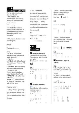 1
CH 1:
Statrting MATLAB:
You have two choices to
start MATLAB:
1) Open MATLAB
main window and directly
write your command like:
>>5*5+2.5
ans=
12.5
This method is useful to
write a quick commands or
even a small programs but
not useful at all in long
programs.
2) Open an m-file then write
your program.
Save it.
Then run it………
Note:
MATLAB understands
nothing except Matrix even
when you write
>>M=5+4
MATLAB will define 5 as a
1*1 matrix and 4 also as 1*1
matrix,
Then MATLAB will add the
two matrices to get a new
1*1 matrix (M).
Even when you load an
audio file into MATLAB
, MATLAB will define it as
2D matrix.
Also MATLAB will define
an image as 3D matrix, you
will see that latter
%useful note:
- writing the (%) (prsentage
sgin) in matlab enables you
to write your comment after
the sign.
-TRY TO PRESS
CNTRL+k in matlab this
command will enable you to
delete the line until the end
%try to type …. (Dots)
This enable you to move to
next line without executing
the command
Ex:
A=[1 2 3 4 5 7 8 9 5 6 4….
4 5 6 55 0];
**********
CH 2:
Matrices:
2.1 inserting a matrix:
%to load your matrix use [ ]
%to move to next element
use space
%to move to next row use
(;)
EX:
>> a=[1 2 3;4 5 6;7
8 9]
a =
1 2 3
4 5 6
7 8 9
2.2 merging matrices:
EX:
Consider the following two
matrices a and b
>>a=[2 4 1]
a =
2 4 1
>> b=[0 7 9]
b =
0 7 9
1)write a matlab command to
put the 2 matrices a & b
above each other
hint: use [ ] and ;
Sol:
>> c = [a;b]
c =
2 4 1
0 7 9
2)write a command to put
the 2 matrices a & b behind
each others (on the same
raw)
hint: use [ ] and spaces.
Sol:
>> c=[a b]
c =
2 4 1 0 7 9
2.3 Selecting a peace of
Matrix:
EX:
Select the 2nd
and the 3rd
row of the given matrix (a)
%Hint:
to select a certain rows or
column of the whole matrix
use ( ) and ,
>>a= [1 2 3 4; 5 6
7 8; 9 10 11 12]
Ans:
a =
1 2 3 4
5 6 7 8
9 10 11 12
 