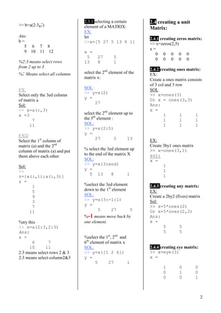 2
>> b=a(2:3,:)
Ans:
b =
5 6 7 8
9 10 11 12
%2:3 means select rows
from 2 up to 3
%: Means select all columns
EX:
Select only the 3ed column
of matrix a
Sol:
>> x=a(:,3)
x =3
7
11
EX☺
Select the 1st
column of
matrix (a) and the 2nd
column of matrix (a) and put
them above each other
Sol:
>>
z=[a(:,1);a(:,3)]
z =
1
5
9
3
7
11
%try this
>> s=a(2:3,2:3)
Ans:
s =
6 7
10 11
2:3 means select rows 2 & 3
2:3 means select column2&3
2.3.1 selecting a certain
element of a MATRIX:
EX:
let
>>x=[5 27 5 13 8 1]
x =
5 27 5
13 8 1
select the 2nd
element of the
matrix x:
SOL:
>> y=x(2)
y =
27
select the 2nd
element up to
the 5th
element :
SOL:
>> y=x(2:5)
y =
27 5 13
% select the 3ed element up
to the end of the matrix X
SOL:
>> y=x(3:end)
y =
5 13 8 1
%select the 3ed element
down to the 1st
element
SOL:
>> y=x(3:-1:1)
y =
5 27 5
%-1 means move back by
one element.
%select the 1st
, 2nd
and
6th
element of matrix x
SOL:
>> y=x([1 2 6])
y =
5 27 1
2.4 creating a unit
Matrix:
2.4.1 creating zeros matrix:
>> x=zeros(2,5)
x =
0 0 0 0 0
0 0 0 0 0
2.4.2 creating ones matrix:
EX:
Create a ones matrix consists
of 3 col and 3 row
SOL
>> x=ones(3)
Or x = ones(3,3)
Ans:
x =
1 1 1
1 1 1
1 1 1
EX:
Create 3by1 ones matrix
>> x=ones(3,1)
sol:
x =
1
1
1
2.4.3 creating any matrix:
EX:
Create a 2by2 (fives) matrix
Sol:
>> x=5*ones(2)
Or x=5*ones(2,2)
Ans:
x =
5 5
5 5
2.4.4 creating eye matrix:
>> x=eye(3)
x =
1 0 0
0 1 0
0 0 1
 
