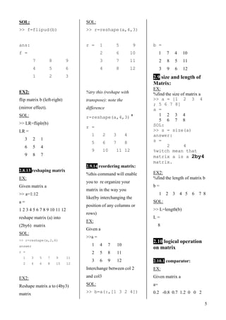 5
SOL:
>> f=flipud(b)
ans:
f =
7 8 9
4 5 6
1 2 3
EX2:
flip matrix b (left-right)
(mirror effect).
SOL:
>> LR=fliplr(b)
LR =
3 2 1
6 5 4
9 8 7
2.8.13 reshaping matrix
EX:
Given matrix a
>> a=1:12
a =
1 2 3 4 5 6 7 8 9 10 11 12
reshape matrix (a) into
(2by6) matrix
SOL:
>> r=reshape(a,2,6)
answer
r =
1 3 5 7 9 11
2 4 6 8 10 12
EX2:
Reshape matrix a to (4by3)
matrix
SOL:
>> r=reshape(a,4,3)
r = 1 5 9
2 6 10
3 7 11
4 8 12
%try this (reshape with
transpose): note the
difference
r=reshape(a,4,3)'
r =
1 2 3 4
5 6 7 8
9 10 11 12
2.9.14 reordering matrix:
%this command will enable
you to re organize your
matrix in the way you
like(by interchanging the
position of any columns or
rows)
EX:
Given a
>>a =
1 4 7 10
2 5 8 11
3 6 9 12
Interchange between col 2
and col3
SOL:
>> b=a(:,[1 3 2 4])
b =
1 7 4 10
2 8 5 11
3 9 6 12
2.9 size and length of
Matrix:
EX:
%find the size of matrix a
>> a = [1 2 3 4
; 5 6 7 8]
a =
1 2 3 4
5 6 7 8
SOL:
>> s = size(a)
answer:
s =
2 4
%witch mean that
matrix a is a 2by4
matrix.
EX2:
%find the length of matrix b
b =
1 2 3 4 5 6 7 8
SOL:
>> L=length(b)
L =
8
2.10 logical operation
on matrix
2.10.1 comparator:
EX:
Given matrix a
a=
0.2 -0.8 0.7 1.2 0 0 2
 