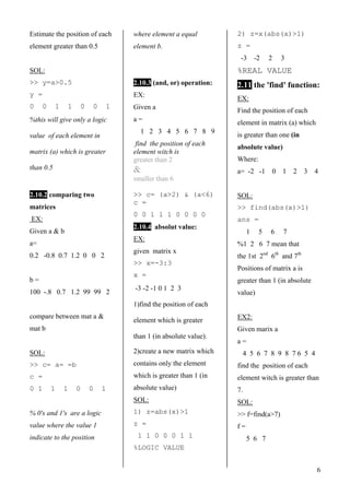 6
Estimate the position of each
element greater than 0.5
SOL:
>> y=a>0.5
y =
0 0 1 1 0 0 1
%this will give only a logic
value of each element in
matrix (a) which is greater
than 0.5
2.10.2 comparing two
matrices
EX:
Given a & b
a=
0.2 -0.8 0.7 1.2 0 0 2
b =
100 -.8 0.7 1.2 99 99 2
compare between mat a &
mat b
SOL:
>> c= a= =b
c =
0 1 1 1 0 0 1
% 0's and 1's are a logic
value where the value 1
indicate to the position
where element a equal
element b.
2.10.3 (and, or) operation:
EX:
Given a
a =
1 2 3 4 5 6 7 8 9
find the position of each
element witch is
greater than 2
&
smaller than 6
>> c= (a>2) & (a<6)
c =
0 0 1 1 1 0 0 0 0
2.10.44absolut value:
EX:
given matrix x
>> x=-3:3
x =
-3 -2 -1 0 1 2 3
1)find the position of each
element which is greater
than 1 (in absolute value).
2)create a new matrix which
contains only the element
which is greater than 1 (in
absolute value)
SOL:
1) z=abs(x)>1
z =
1 1 0 0 0 1 1
%LOGIC VALUE
2) z=x(abs(x)>1)
z =
-3 -2 2 3
%REAL VALUE
2.11 the 'find' function:
EX:
Find the position of each
element in matrix (a) which
is greater than one (in
absolute value)
Where:
a= -2 -1 0 1 2 3 4
SOL:
>> find(abs(x)>1)
ans =
1 5 6 7
%1 2 6 7 mean that
the 1st 2nd
6th
and 7th
Positions of matrix a is
greater than 1 (in absolute
value)
EX2:
Given marix a
a =
4 5 6 7 8 9 8 7 6 5 4
find the position of each
element witch is greater than
7.
SOL:
>> f=find(a>7)
f =
5 6 7
 