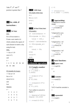 7
%the 5th
, 6th
and 7th
position is greater than 7
2.12 for, while ,if
instructions :
2..12.1 for loop:1.1
EX!:
For a Given matrix n.
Create a new matrix (x)
which contains the square of
each element in matrix n (by
using for inst)
SOL:
>> for n=1:10
x(n)=n^2;
end
x =
1 4 9 16 25 36 49
64 81 100
EX (double for loops):
>> for m=1:4
for n=1:4
s(m,n)=m+n
end
End
Answer:
s =
2 3 4 5
3 4 5 6
4 5 6 7
5 6 7 8
2..12.2 while loop:
EX simple while loop:
B=1
While b<5
b=b+1
end
2..12.3 (if else if else) inst:
EX(simple):
if ((attendance >=
30)&(grade >= 25))
total = 100.;
elseif ((attendance
>= 20)&(grade_a>=
12))
total = 50;
else
total=0
end;
CH3:
Arithmetic operation:
3.1 Complex number
>> m=1-2*i
m = 1.0000 -
2.0000i
>> m=abs(1-2*i)
ans:
m =2.2361
>> a=angle(1-2*i)
ans:
a =-1.1071
%a is radian to convert to
degree =>
>> Degree=a*180/pi
Degree =63.4349
>> r=real(1-2*i)
r =1
>> x=conj(1+i)
x =1.0000 - 1.0000i
3.2 Approaching:
%Approach to nearest
integer
------> integer
>> a=round(2.2)
a =2
%Approach to zero
------> 0
>> a=fix(2.8)
a =2
%Approach to –inf
------> - ∞
>> a=floor(2.8)
a =2
%Approach to +inf
------> ∞
>> a=ceil(2.8)
a =3
3.3 basic functions:
3.3.1 square root:
>> x=sqrt(16)
x =
4
3.3.2 reminder
>> r=rem(9,2)
r =
1
%9/2=4 and the reminder is
1
3.3.3 exponential
>> e=exp(1)
e =
 