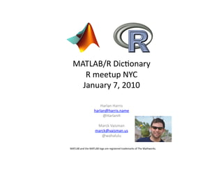MATLAB/R	
  Dic,onary	
  
      R	
  meetup	
  NYC	
  
     January	
  7,	
  2010	
  

                                Harlan	
  Harris	
  
                            harlan@harris.name	
  
                                 @HarlanH	
  

                               Marck	
  Vaisman	
  
                              marck@vaisman.us	
  
                                 @wahalulu	
  

MATLAB	
  and	
  the	
  MATLAB	
  logo	
  are	
  registered	
  trademarks	
  of	
  The	
  Mathworks.	
  
 