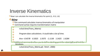 Inverse Kinematics
vNow I can calculate the inverse kinematics for point (1, -0.3, 1.6)
vIkine
vThis command calculates inverse kinematics of manipulator
v Command syntax requires transformation matrix
v
v
v
v
v
v
vAdditional commands allow you to define starting point for robot (q0) and limit for
iterations
rv3sd.ikine(Trans_Matrix)
Program does calculations. It could take a lot of time.
Ans= -0.4578 -0.3025 1.9375 -1.1138 1.5425 1.6284
rv3sd.ikine(Trans_Matrix,q0, ’ilimit’, 2000)
 