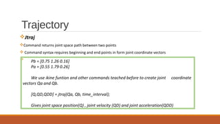 Trajectory
vJtraj
vCommand returns joint space path between two points
v Command syntax requires beginning and end points in form joint coordinate vectors
v
Pb = [0.75 1.26 0.16]
Pa = [0.55 1.79 0.26]
We use ikine funtion and other commands teached before to create joint coordinate
vectors Qa and Qb.
[Q,QD,QDD] = jtraj(Qa, Qb, time_interval);
Gives joint space position(Q) , joint velocity (QD) and joint acceleration(QDD)
 