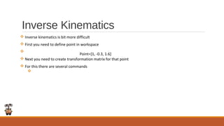 Inverse Kinematics
v Inverse kinematics is bit more difficult
v First you need to define point in workspace
v
v Next you need to create transformation matrix for that point
v For this there are several commands
v
Point=[1, -0.3, 1.6]
 