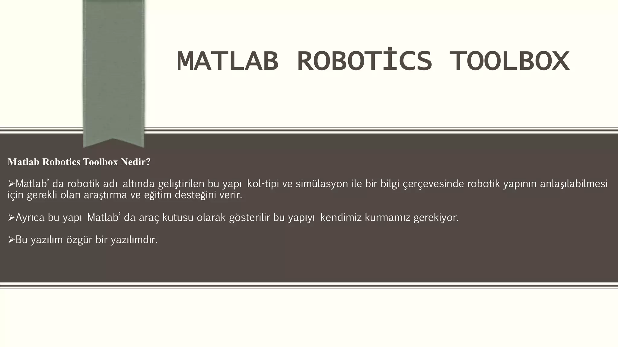 MATLAB ROBOTİCS TOOLBOX
Matlab Robotics Toolbox Nedir?
Matlab’ da robotik adı altında geliştirilen bu yapı kol-tipi ve simülasyon ile bir bilgi çerçevesinde robotik yapının anlaşılabilmesi
için gerekli olan araştırma ve eğitim desteğini verir.
Ayrıca bu yapı Matlab’ da araç kutusu olarak gösterilir bu yapıyı kendimiz kurmamız gerekiyor.
Bu yazılım özgür bir yazılımdır.
 