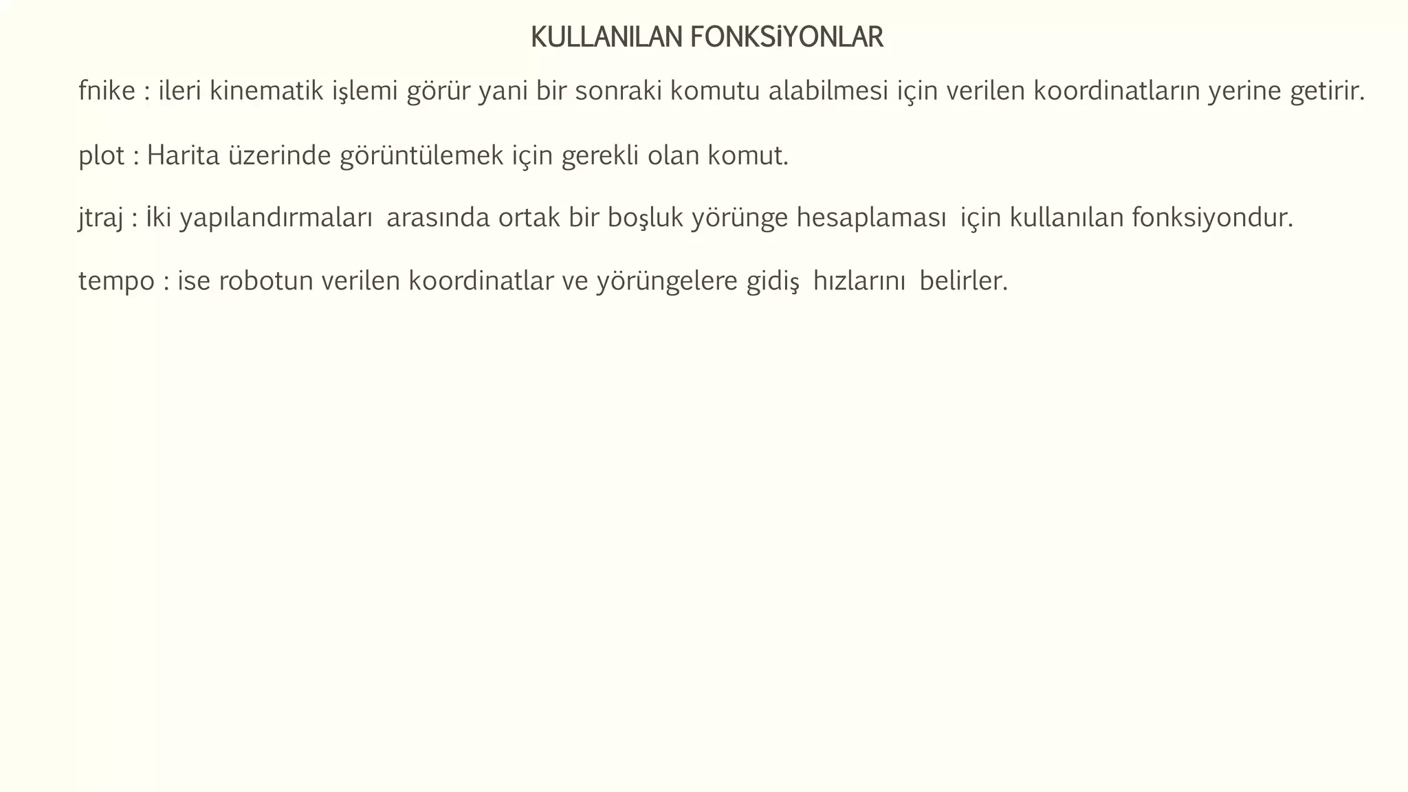 KULLANILAN FONKSİYONLAR
fnike : ileri kinematik işlemi görür yani bir sonraki komutu alabilmesi için verilen koordinatların yerine getirir.
plot : Harita üzerinde görüntülemek için gerekli olan komut.
jtraj : İki yapılandırmaları arasında ortak bir boşluk yörünge hesaplaması için kullanılan fonksiyondur.
tempo : ise robotun verilen koordinatlar ve yörüngelere gidiş hızlarını belirler.
 