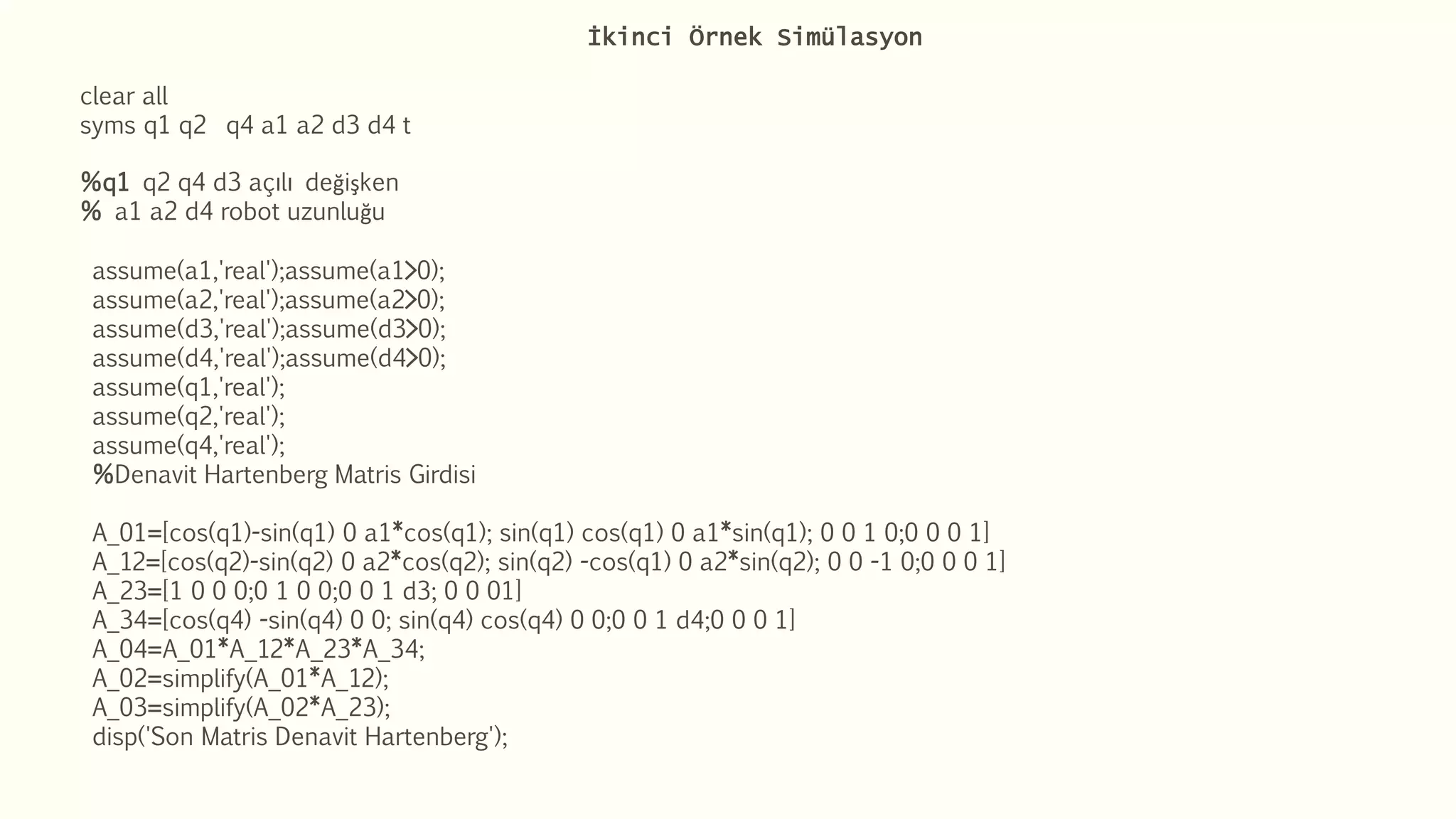 İkinci Örnek Simülasyon
clear all
syms q1 q2 q4 a1 a2 d3 d4 t
%q1 q2 q4 d3 açılı değişken
% a1 a2 d4 robot uzunluğu
assume(a1,'real');assume(a1>0);
assume(a2,'real');assume(a2>0);
assume(d3,'real');assume(d3>0);
assume(d4,'real');assume(d4>0);
assume(q1,'real');
assume(q2,'real');
assume(q4,'real');
%Denavit Hartenberg Matris Girdisi
A_01=[cos(q1)-sin(q1) 0 a1*cos(q1); sin(q1) cos(q1) 0 a1*sin(q1); 0 0 1 0;0 0 0 1]
A_12=[cos(q2)-sin(q2) 0 a2*cos(q2); sin(q2) -cos(q1) 0 a2*sin(q2); 0 0 -1 0;0 0 0 1]
A_23=[1 0 0 0;0 1 0 0;0 0 1 d3; 0 0 01]
A_34=[cos(q4) -sin(q4) 0 0; sin(q4) cos(q4) 0 0;0 0 1 d4;0 0 0 1]
A_04=A_01*A_12*A_23*A_34;
A_02=simplify(A_01*A_12);
A_03=simplify(A_02*A_23);
disp('Son Matris Denavit Hartenberg');
 