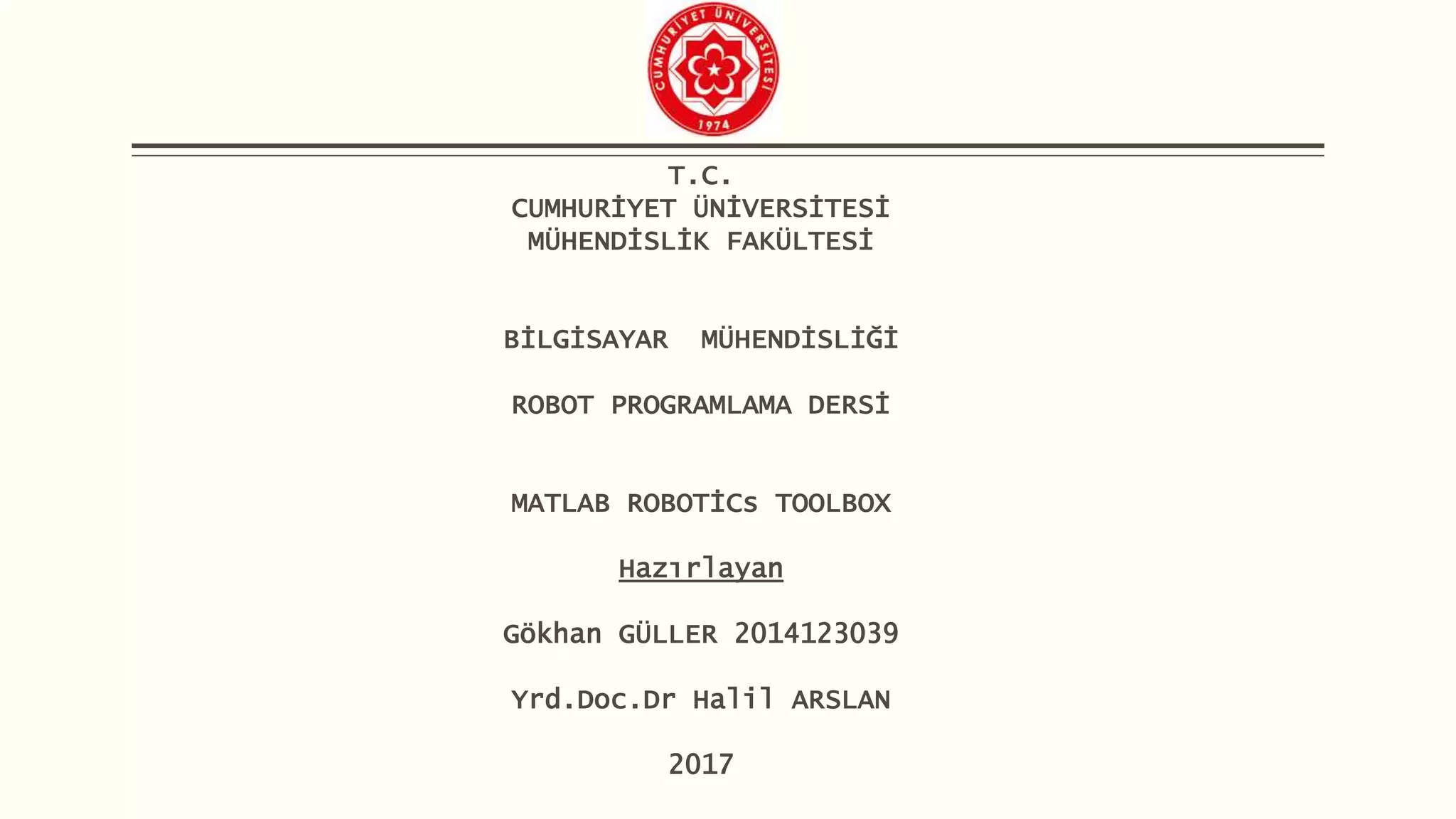 T.C.
CUMHURİYET ÜNİVERSİTESİ
MÜHENDİSLİK FAKÜLTESİ
BİLGİSAYAR MÜHENDİSLİĞİ
ROBOT PROGRAMLAMA DERSİ
MATLAB ROBOTİCs TOOLBOX
Hazırlayan
Gökhan GÜLLER 2014123039
Yrd.Doc.Dr Halil ARSLAN
2017
 