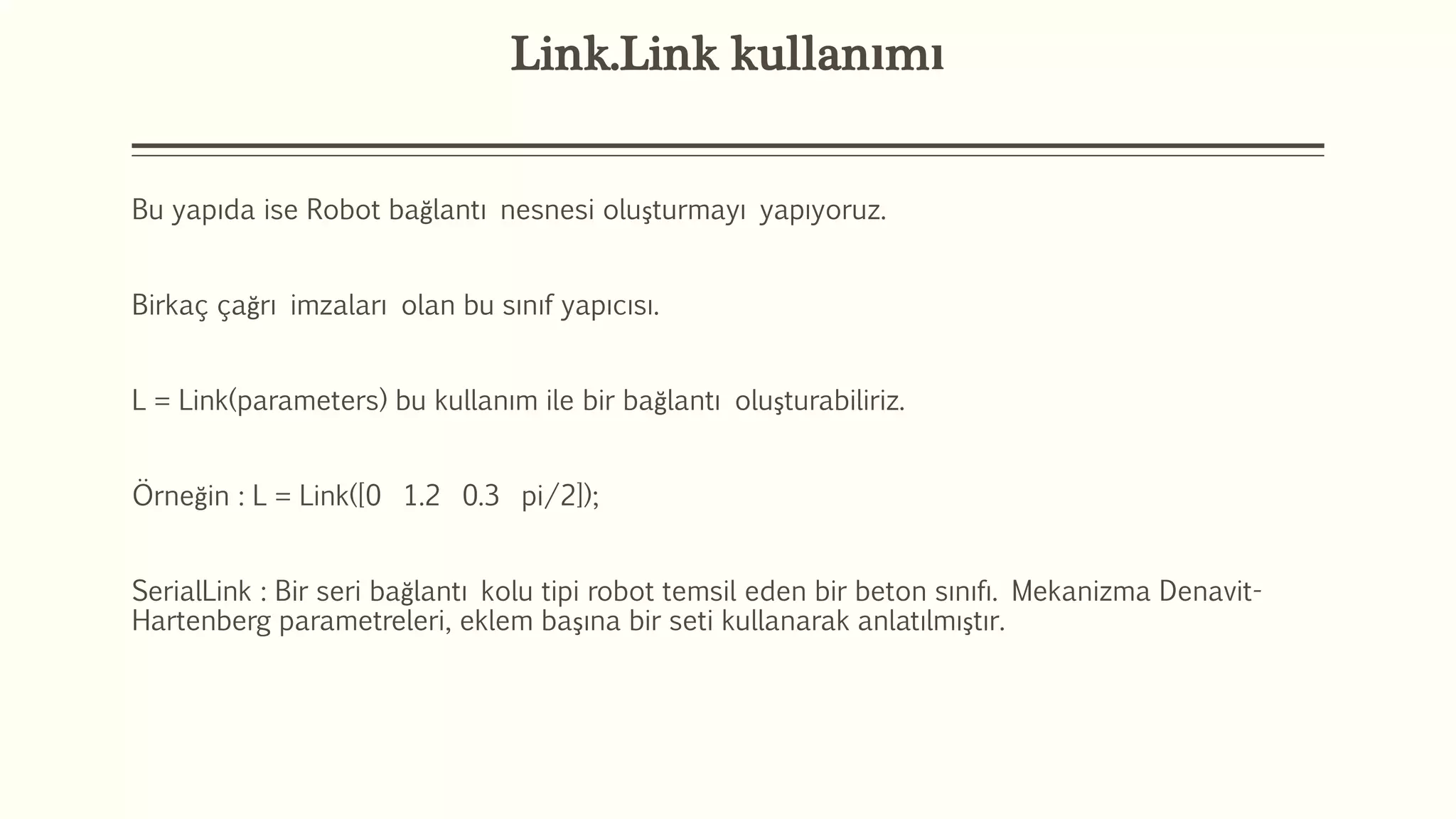 Link.Link kullanımı
Bu yapıda ise Robot bağlantı nesnesi oluşturmayı yapıyoruz.
Birkaç çağrı imzaları olan bu sınıf yapıcısı.
L = Link(parameters) bu kullanım ile bir bağlantı oluşturabiliriz.
Örneğin : L = Link([0 1.2 0.3 pi/2]);
SerialLink : Bir seri bağlantı kolu tipi robot temsil eden bir beton sınıfı. Mekanizma Denavit-
Hartenberg parametreleri, eklem başına bir seti kullanarak anlatılmıştır.
 