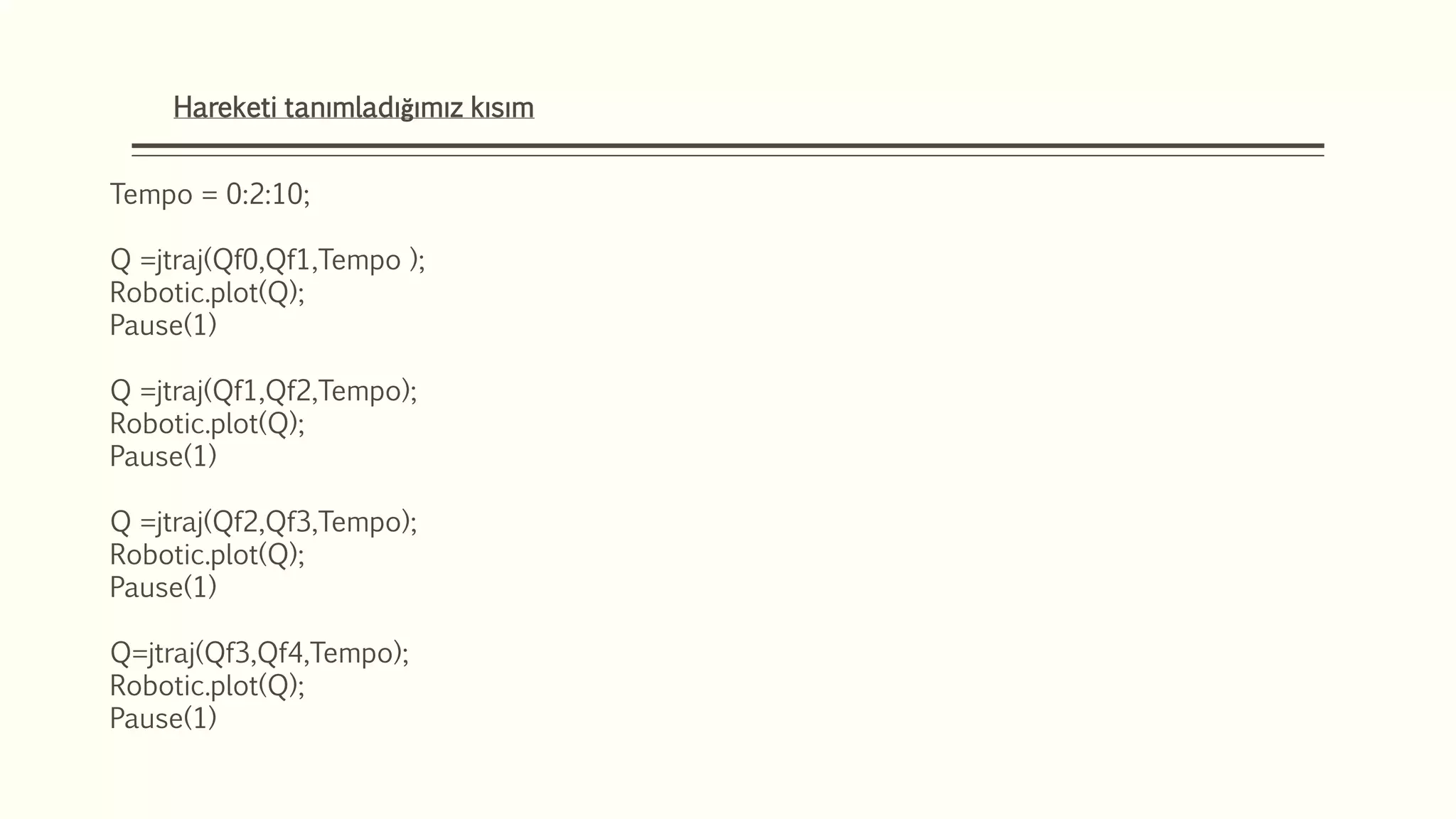 Hareketi tanımladığımız kısım
Tempo = 0:2:10;
Q =jtraj(Qf0,Qf1,Tempo );
Robotic.plot(Q);
Pause(1)
Q =jtraj(Qf1,Qf2,Tempo);
Robotic.plot(Q);
Pause(1)
Q =jtraj(Qf2,Qf3,Tempo);
Robotic.plot(Q);
Pause(1)
Q=jtraj(Qf3,Qf4,Tempo);
Robotic.plot(Q);
Pause(1)
 