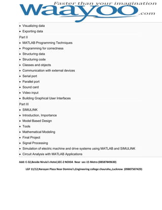 Visualizing data
Exporting data
Part II
MATLAB Programming Techniques
Programming for correctness
Structuring data
Structuring code
Classes and objects
Communication with external devices
Serial port
Parallel port
Sound card
Video input
Building Graphical User Interfaces
Part III
SIMULINK
Introduction, Importance
Model Based Design
Tools
Mathematical Modeling
Final Project
Signal Processing
Simulation of electric machine and drive systems using MATLAB and SIMULINK
Circuit Analysis with MATLAB Applications
Add: C-32,Beside Nirula’s Hotel,SEC-2 NOIDA Near sec-15 Metro (08587849630)
LGF 11/12,Narayan Plaza Near Domino’s,Engineering college chauraha,,Lucknow (09807507429)

 
