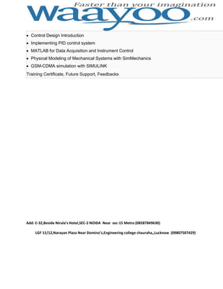 Control Design Introduction
Implementing PID control system
MATLAB for Data Acquisition and Instrument Control
Physical Modeling of Mechanical Systems with SimMechanics
GSM-CDMA simulation with SIMULINK
Training Certificate, Future Support, Feedbacks

Add: C-32,Beside Nirula’s Hotel,SEC-2 NOIDA Near sec-15 Metro (08587849630)
LGF 11/12,Narayan Plaza Near Domino’s,Engineering college chauraha,,Lucknow (09807507429)

 