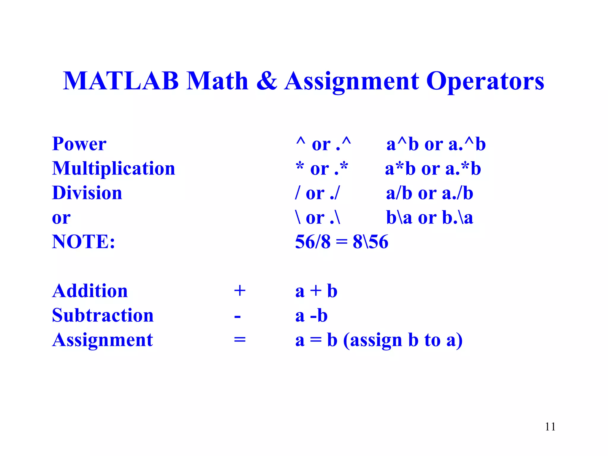 11
MATLAB Math & Assignment Operators
Power ^ or .^ a^b or a.^b
Multiplication * or .* a*b or a.*b
Division / or ./ a/b or a./b
or  or . ba or b.a
NOTE: 56/8 = 856
Addition + a + b
Subtraction - a -b
Assignment = a = b (assign b to a)
 