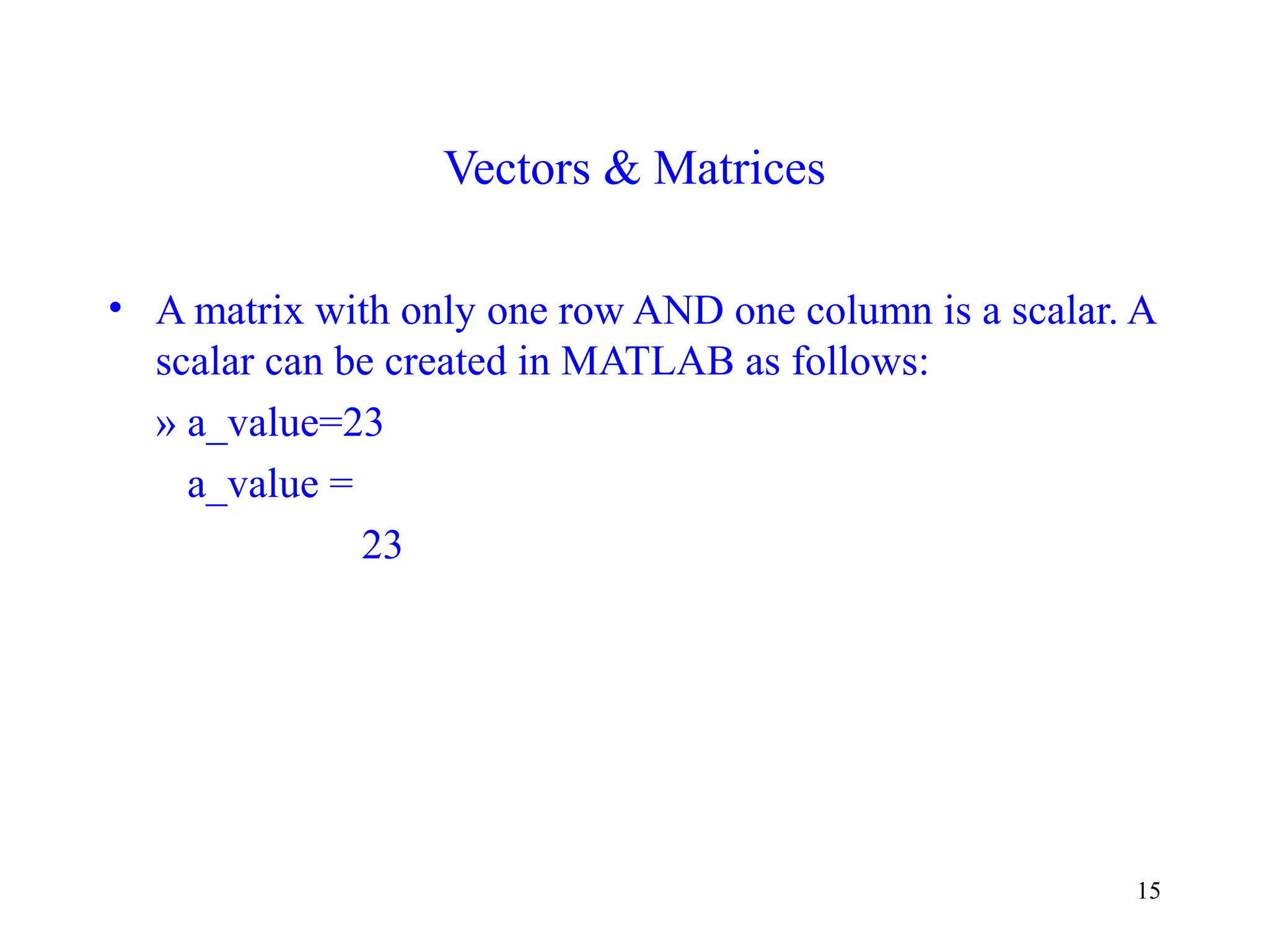 15
Vectors & Matrices
• A matrix with only one row AND one column is a scalar. A
scalar can be created in MATLAB as follows:
» a_value=23
a_value =
23
 