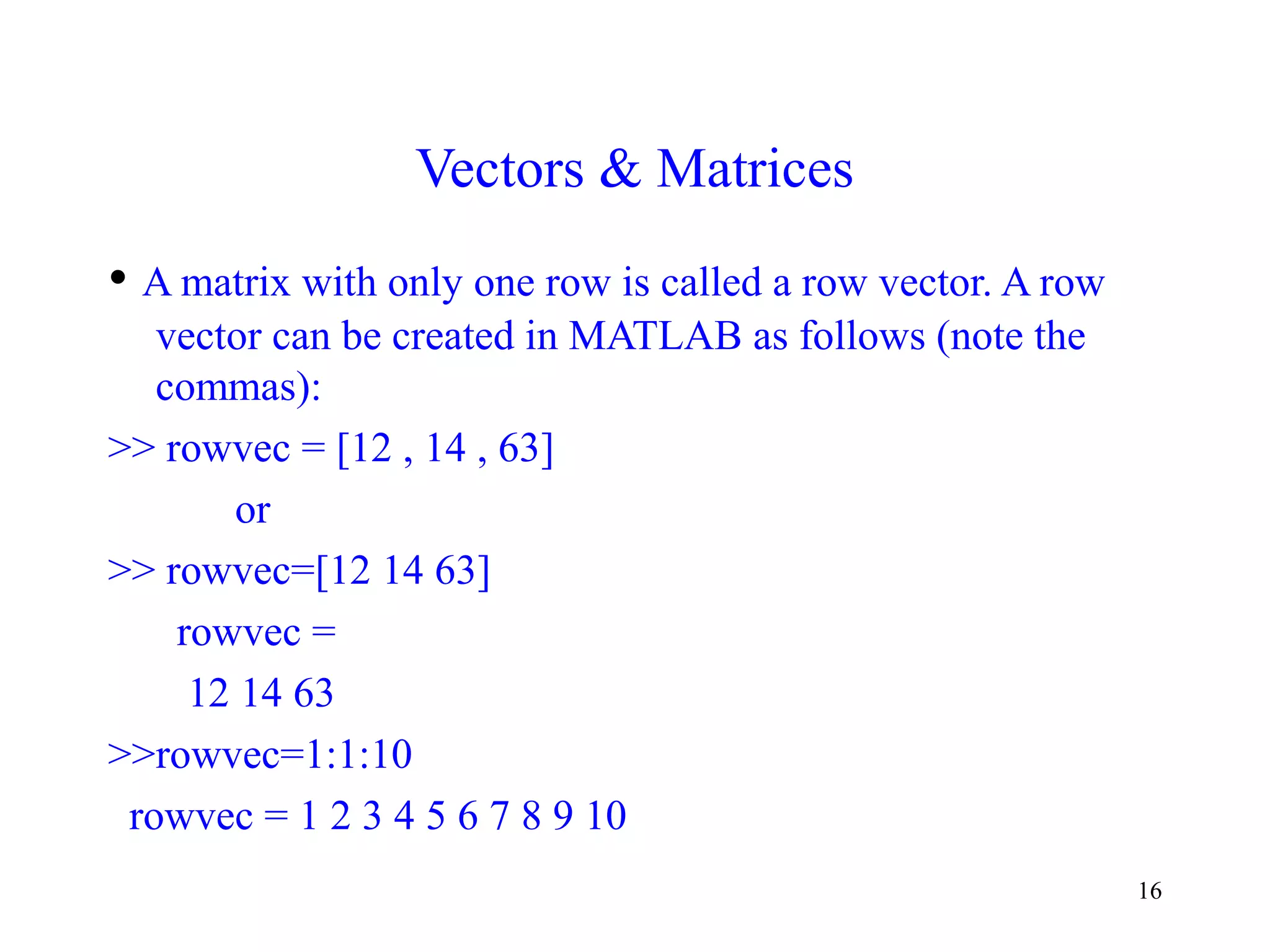 16
Vectors & Matrices
• A matrix with only one row is called a row vector. A row
vector can be created in MATLAB as follows (note the
commas):
>> rowvec = [12 , 14 , 63]
or
>> rowvec=[12 14 63]
rowvec =
12 14 63
>>rowvec=1:1:10
rowvec = 1 2 3 4 5 6 7 8 9 10
 