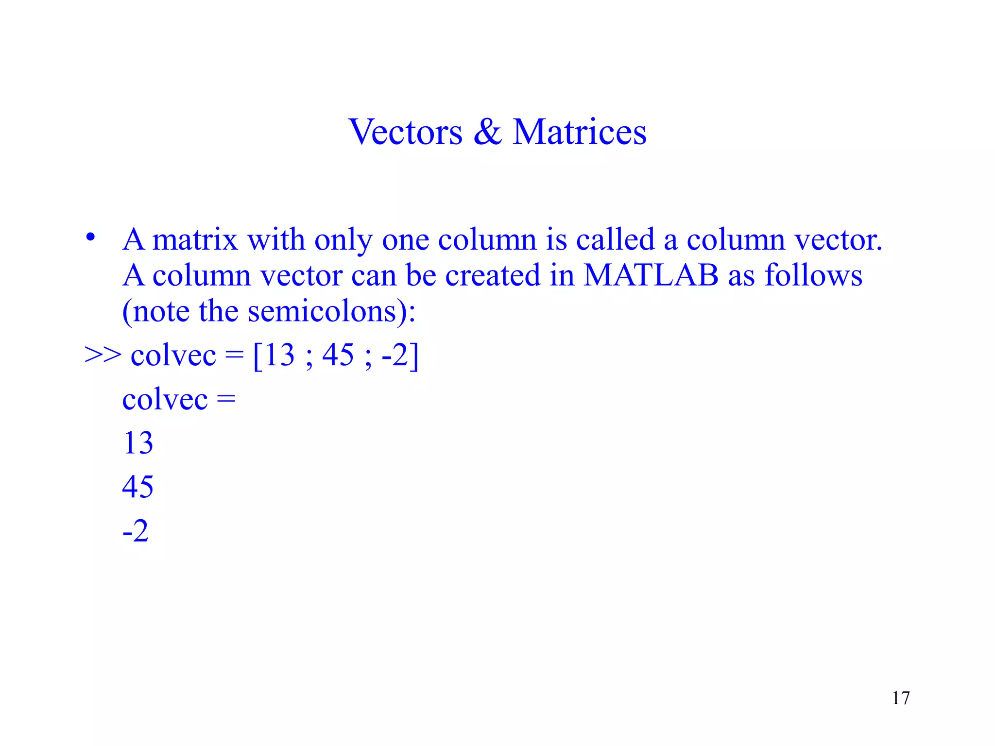 17
Vectors & Matrices
• A matrix with only one column is called a column vector.
A column vector can be created in MATLAB as follows
(note the semicolons):
>> colvec = [13 ; 45 ; -2]
colvec =
13
45
-2
 