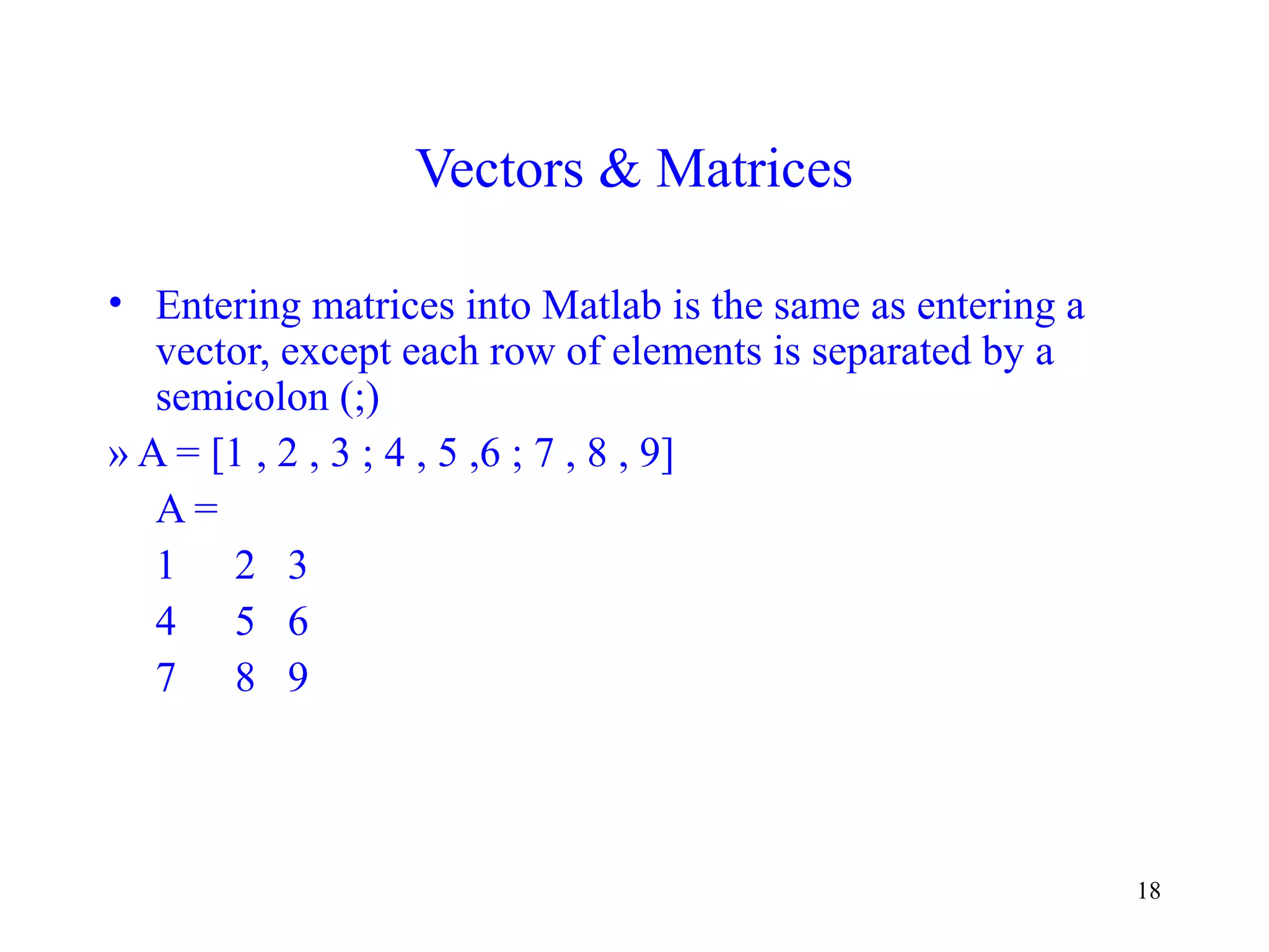 18
Vectors & Matrices
• Entering matrices into Matlab is the same as entering a
vector, except each row of elements is separated by a
semicolon (;)
» A = [1 , 2 , 3 ; 4 , 5 ,6 ; 7 , 8 , 9]
A =
1 2 3
4 5 6
7 8 9
 