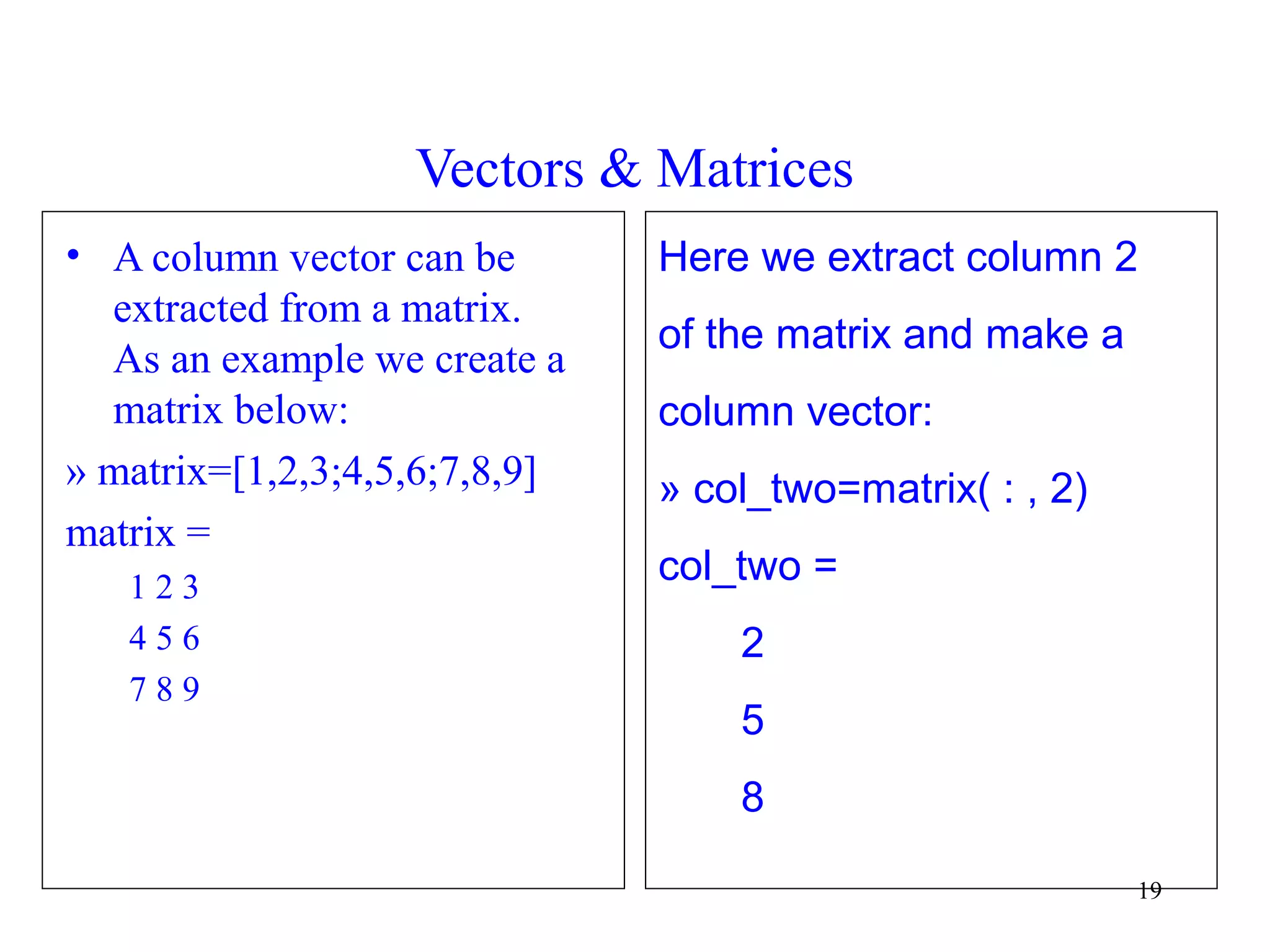 19
Vectors & Matrices
• A column vector can be
extracted from a matrix.
As an example we create a
matrix below:
» matrix=[1,2,3;4,5,6;7,8,9]
matrix =
1 2 3
4 5 6
7 8 9
Here we extract column 2
of the matrix and make a
column vector:
» col_two=matrix( : , 2)
col_two =
2
5
8
 