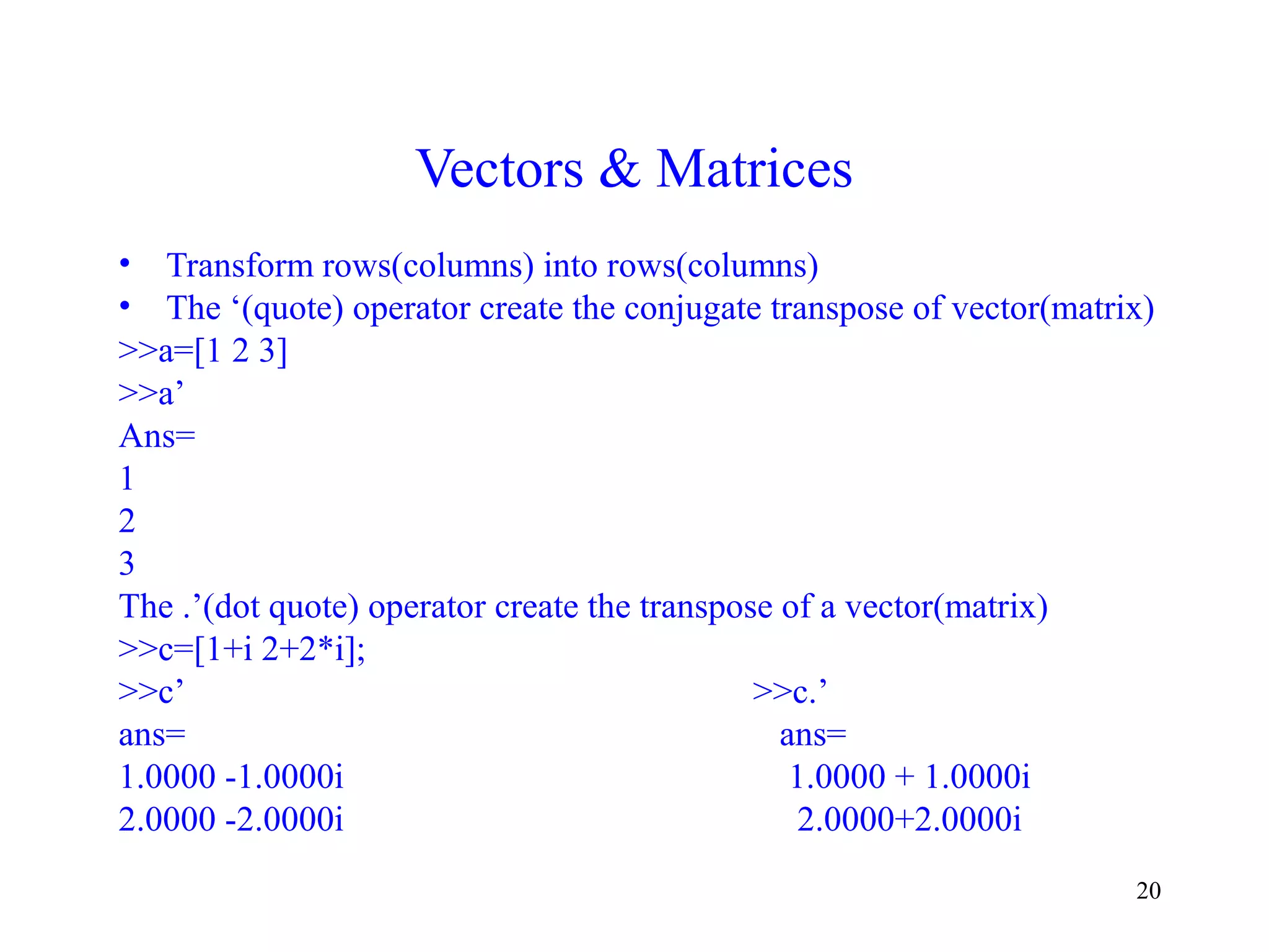 20
Vectors & Matrices
• Transform rows(columns) into rows(columns)
• The ‘(quote) operator create the conjugate transpose of vector(matrix)
>>a=[1 2 3]
>>a’
Ans=
1
2
3
The .’(dot quote) operator create the transpose of a vector(matrix)
>>c=[1+i 2+2*i];
>>c’ >>c.’
ans= ans=
1.0000 -1.0000i 1.0000 + 1.0000i
2.0000 -2.0000i 2.0000+2.0000i
 