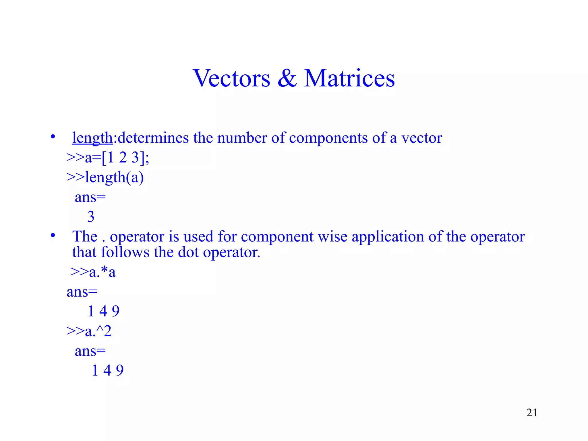 21
Vectors & Matrices
• length:determines the number of components of a vector
>>a=[1 2 3];
>>length(a)
ans=
3
• The . operator is used for component wise application of the operator
that follows the dot operator.
>>a.*a
ans=
1 4 9
>>a.^2
ans=
1 4 9
 
