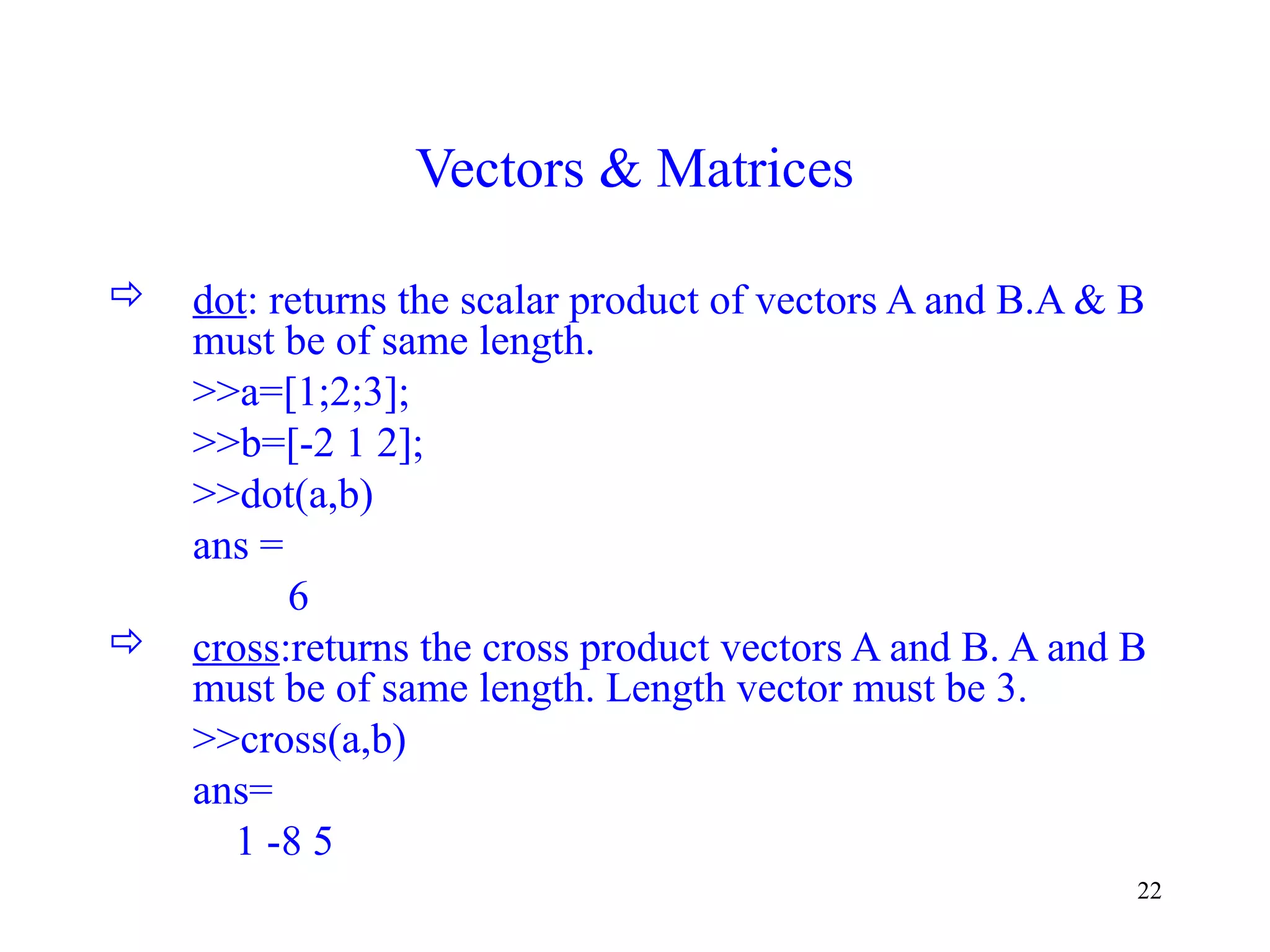 22
Vectors & Matrices
 dot: returns the scalar product of vectors A and B.A & B
must be of same length.
>>a=[1;2;3];
>>b=[-2 1 2];
>>dot(a,b)
ans =
6
 cross:returns the cross product vectors A and B. A and B
must be of same length. Length vector must be 3.
>>cross(a,b)
ans=
1 -8 5
 
