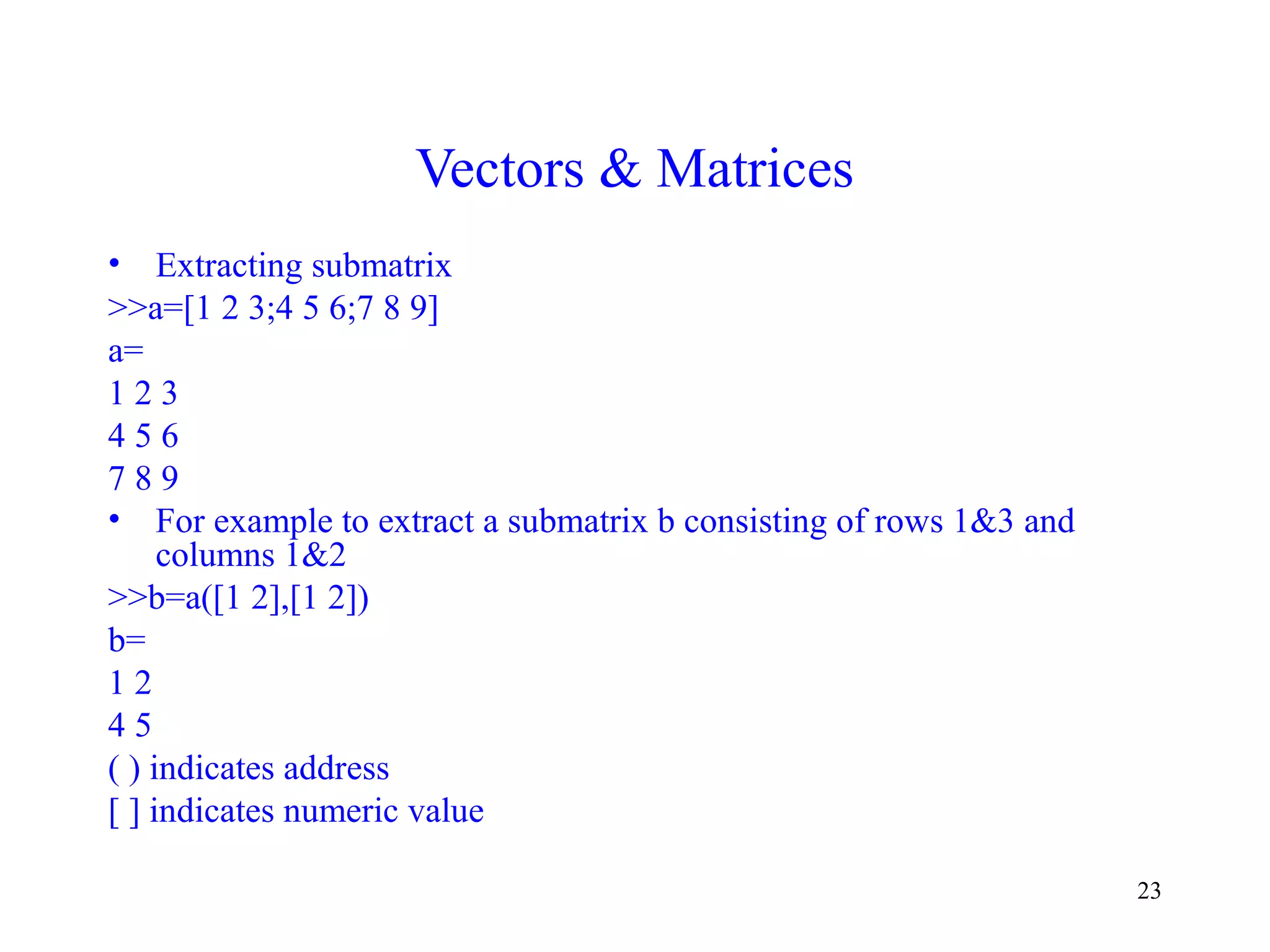 23
Vectors & Matrices
• Extracting submatrix
>>a=[1 2 3;4 5 6;7 8 9]
a=
1 2 3
4 5 6
7 8 9
• For example to extract a submatrix b consisting of rows 1&3 and
columns 1&2
>>b=a([1 2],[1 2])
b=
1 2
4 5
( ) indicates address
[ ] indicates numeric value
 