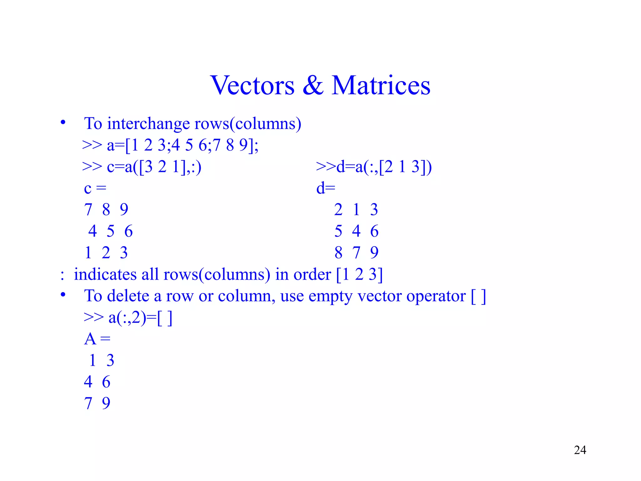 24
Vectors & Matrices
• To interchange rows(columns)
>> a=[1 2 3;4 5 6;7 8 9];
>> c=a([3 2 1],:) >>d=a(:,[2 1 3])
c = d=
7 8 9 2 1 3
4 5 6 5 4 6
1 2 3 8 7 9
: indicates all rows(columns) in order [1 2 3]
• To delete a row or column, use empty vector operator [ ]
>> a(:,2)=[ ]
A =
1 3
4 6
7 9
 