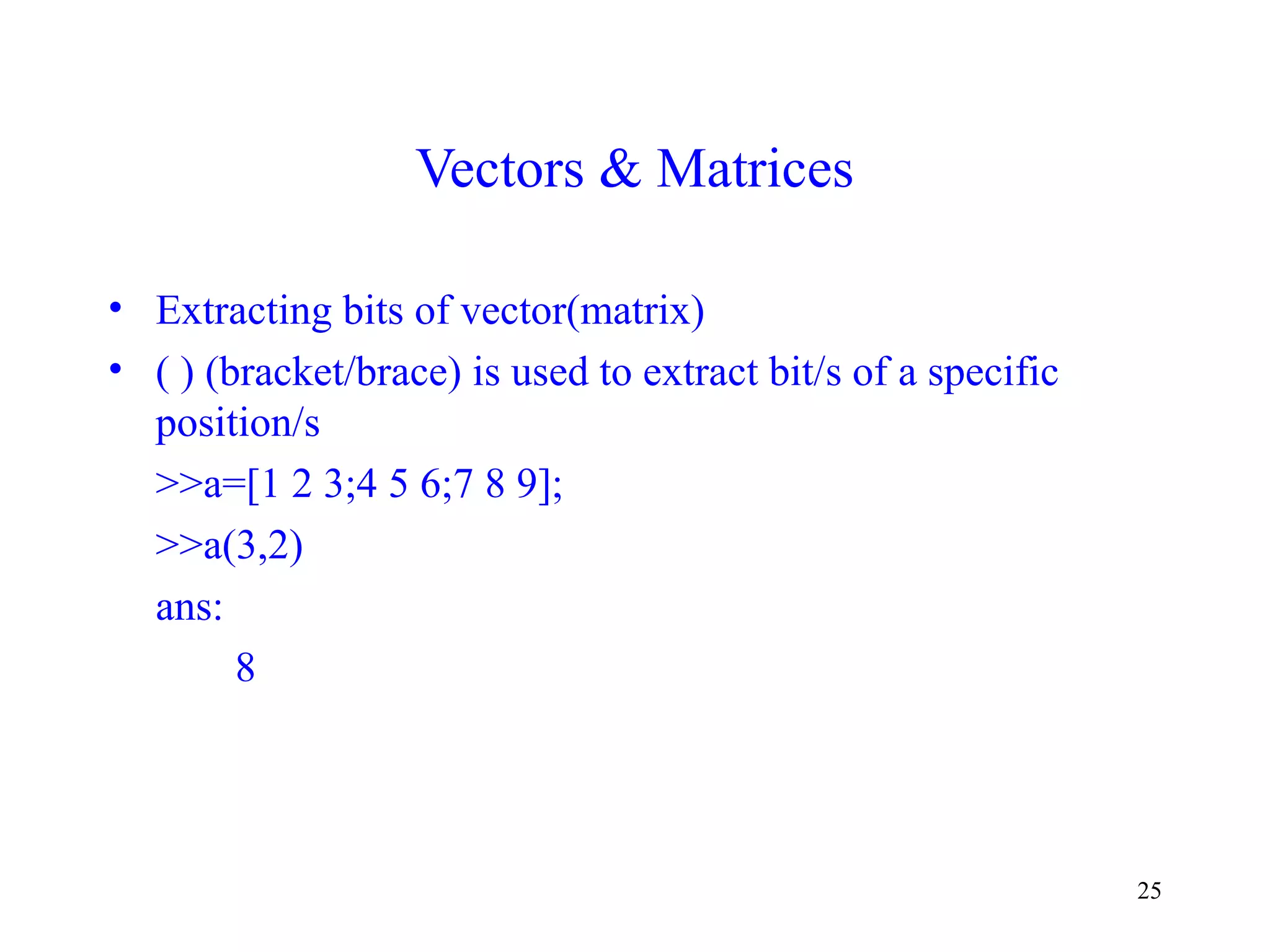 25
Vectors & Matrices
• Extracting bits of vector(matrix)
• ( ) (bracket/brace) is used to extract bit/s of a specific
position/s
>>a=[1 2 3;4 5 6;7 8 9];
>>a(3,2)
ans:
8
 