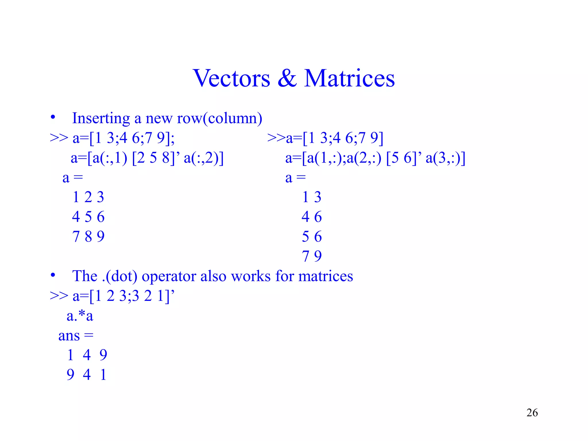 26
Vectors & Matrices
• Inserting a new row(column)
>> a=[1 3;4 6;7 9]; >>a=[1 3;4 6;7 9]
a=[a(:,1) [2 5 8]’ a(:,2)] a=[a(1,:);a(2,:) [5 6]’ a(3,:)]
a = a =
1 2 3 1 3
4 5 6 4 6
7 8 9 5 6
7 9
• The .(dot) operator also works for matrices
>> a=[1 2 3;3 2 1]’
a.*a
ans =
1 4 9
9 4 1
 