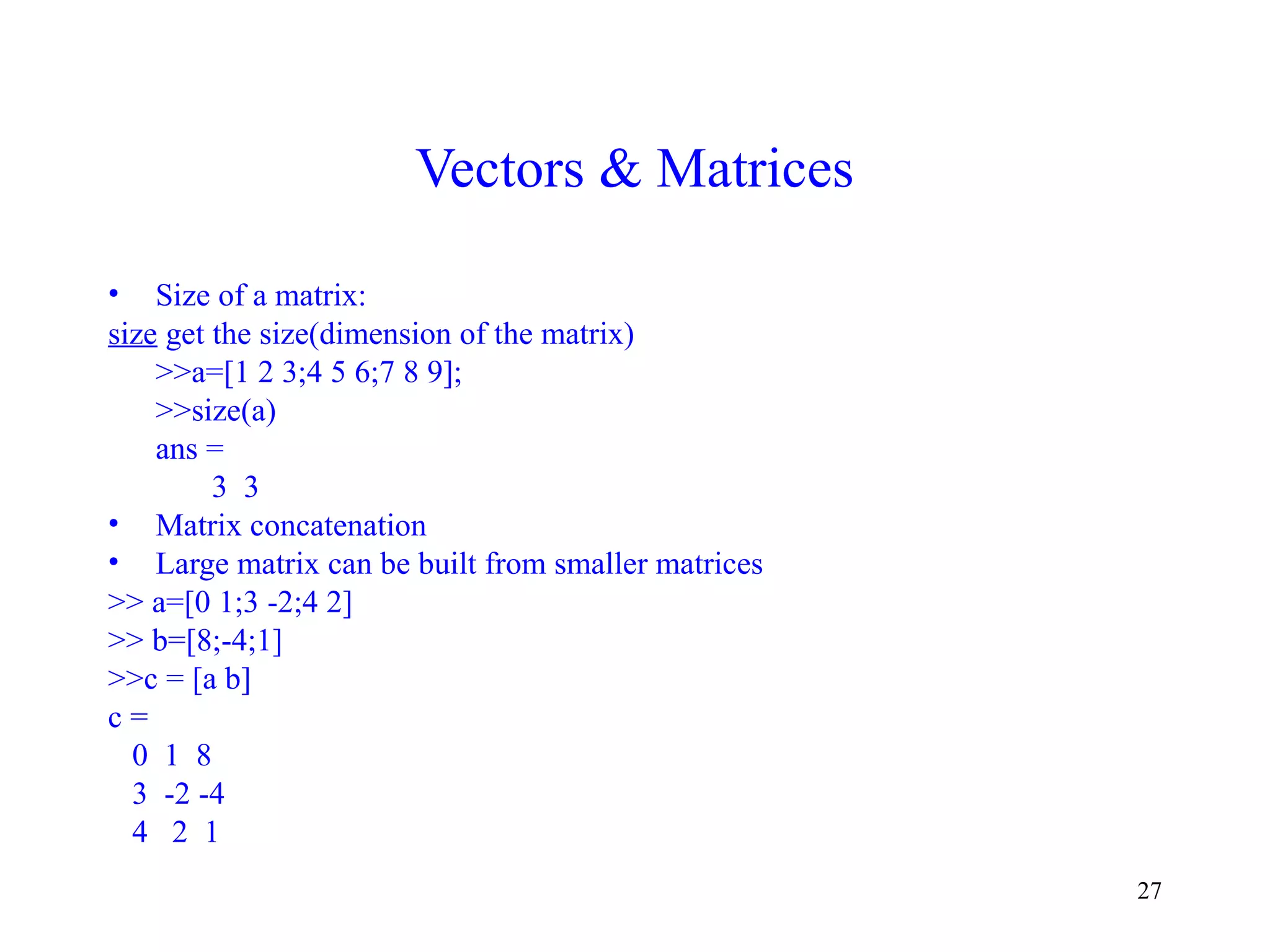 27
Vectors & Matrices
• Size of a matrix:
size get the size(dimension of the matrix)
>>a=[1 2 3;4 5 6;7 8 9];
>>size(a)
ans =
3 3
• Matrix concatenation
• Large matrix can be built from smaller matrices
>> a=[0 1;3 -2;4 2]
>> b=[8;-4;1]
>>c = [a b]
c =
0 1 8
3 -2 -4
4 2 1
 